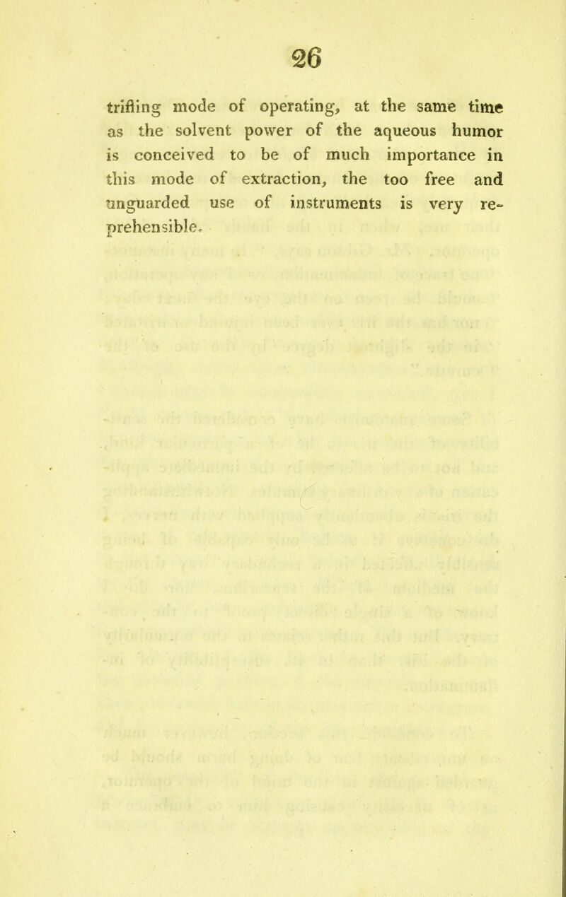 trifling mode of operating, at the same time as the solvent power of the aqueous humor is conceived to be of much importance in this mode of extraction, the too free and unguarded use of instruments is very re- prehensible.