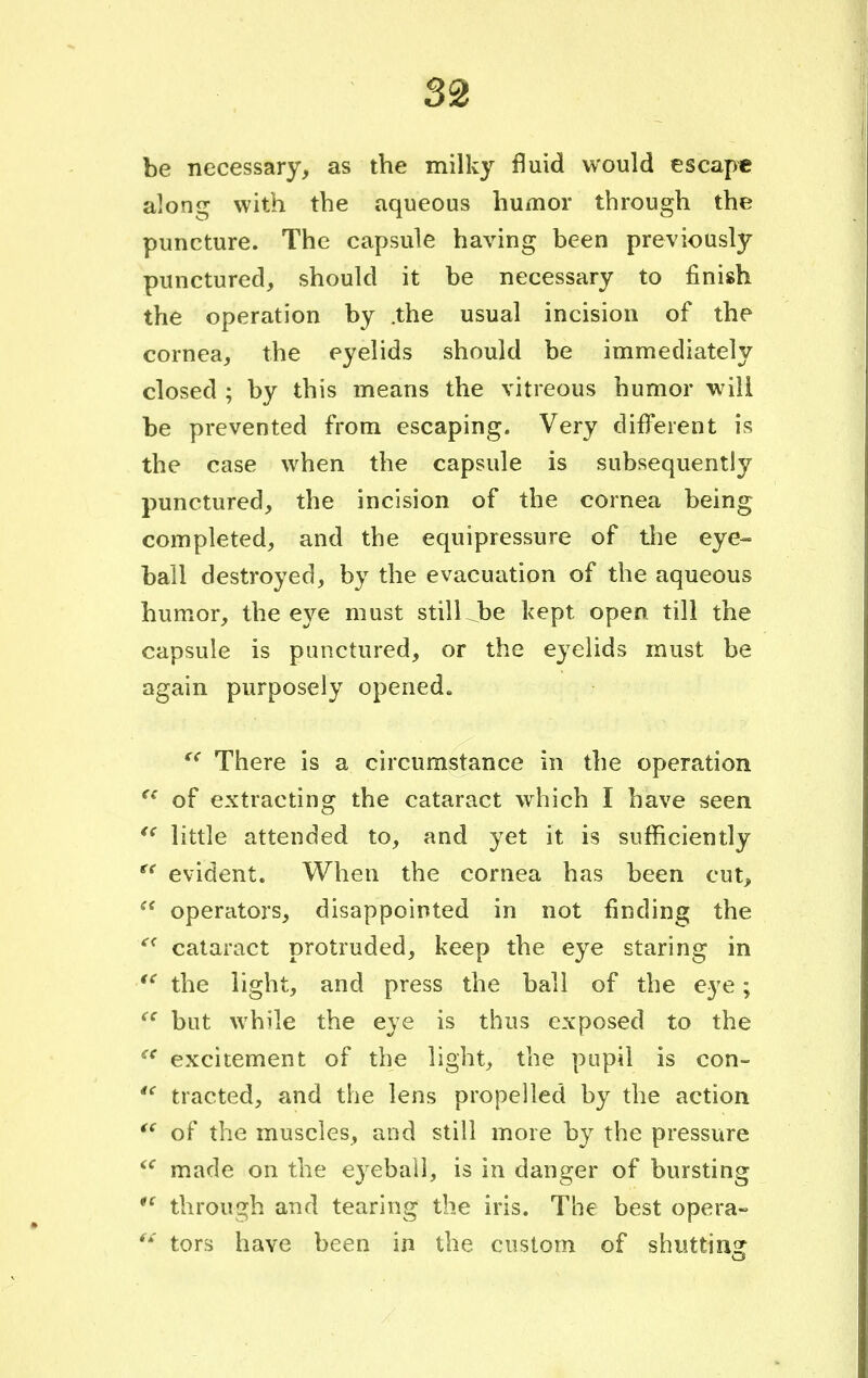 be necessary, as the milky fluid would escape along with the aqueous humor through the puncture. The capsule having been previously punctured, should it be necessary to finish the operation by .the usual incision of the cornea, the eyelids should be immediately closed ; by this means the vitreous humor will be prevented from escaping. Very different is the case when the capsule is subsequently punctured, the incision of the cornea being completed, and the equipressure of the eye- ball destroyed, by the evacuation of the aqueous humor, the eye must still be kept open till the capsule is punctured, or the eyelids must be again purposely opened. (C There is a circumstance in the operation (i of extracting the cataract which I have seen  little attended to, and yet it is sufficiently ge evident. When the cornea has been cut,  operators, disappointed in not finding the c< cataract protruded, keep the eye staring in  the light, and press the ball of the eye; (e but while the eye is thus exposed to the c< excitement of the light, the pupil is con- 4< tracted, and the lens propelled by the action <( of the muscles, and still more by the pressure iC made on the eyeball, is in danger of bursting 1C through and tearing the iris. The best opera- t£ tors have been in the custom of shutting