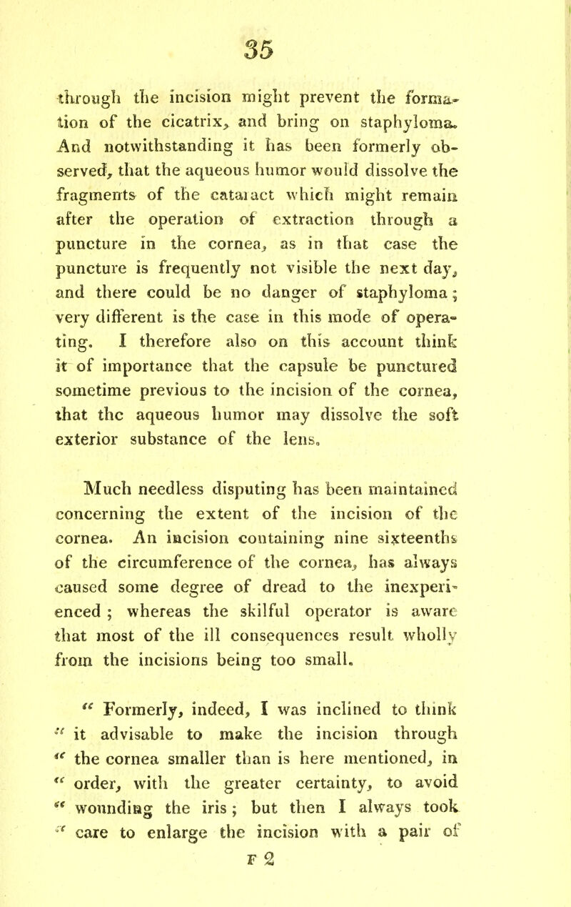 through the incision might prevent the forma- tion of the cicatrix^ and bring on staphyloma. And notwithstanding it has been formerly ob- served, that the aqueous humor would dissolve the fragments of the cataract which might remain after the operation of extraction through a puncture in the cornea, as in that case the puncture is frequently not visible the next day^ and there could be no danger of staphyloma; very different is the case in this mode of opera- ting, I therefore also on this account think itrof importance that the capsule be punctured sometime previous to the incision of the cornea, that the aqueous humor may dissolve the soft exterior substance of the lens. Much needless disputing has been maintained concerning the extent of the incision of the cornea. An incision containing nine sixteenths, of the circumference of the cornea., has always caused some degree of dread to the inexpert enced ; whereas the skilful operator is aware that inost of the ill consequences result wholly from the incisions being too small.  Formerly, indeed, I was inclined to think ie it advisable to make the incision through iC the cornea smaller than is here mentioned, in u order, with the greater certainty, to avoid  wounding the iris; but then I always took f care to enlarge the incision with a pair of F £