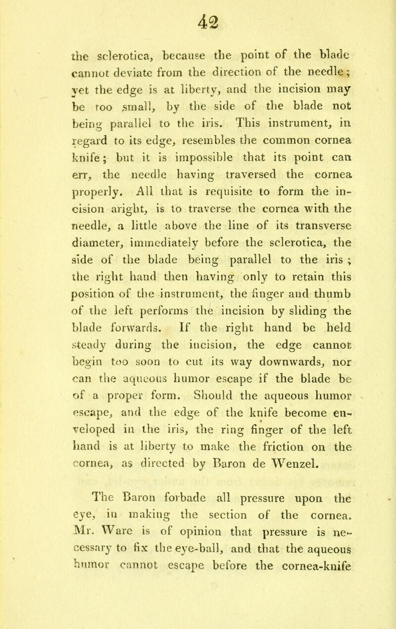 the sclerotica, because the point of the blade cannot deviate from the direction of the needle; yet the edge is at liberty, and the incision may be roo small, by the side of the blade not being parallel to the iris. This instrument, in regard to its edge, resembles the common cornea knife; but it is impossible that its point can err, the needle having traversed the cornea properly. All that is requisite to form the in- cision aright, is to traverse the cornea with the needle, a little above the line of its transverse diameter, immediately before the sclerotica, the side of the blade being parallel to the iris ; the right hand then having only to retain this position of the instrument, the finger and thumb of the left performs the incision by sliding the blade forwards. If the right hand be held steady during the incision, the edge cannot begin too soon to cut its way downwards, nor can the aqueous humor escape if the blade be of a proper form. Should the aqueous humor escape, and the edge of the knife become en- veloped in the iris, the ring finger of the left hand is at liberty to make the friction on the cornea, as directed by Baron de Wenzel. The Baron forbade all pressure upon the eye, in making the section of the cornea. Mr. Ware is of opinion that pressure is ne- cessary to fix the eye-ball, and that the aqueous humor cannot escape before the cornea-knife