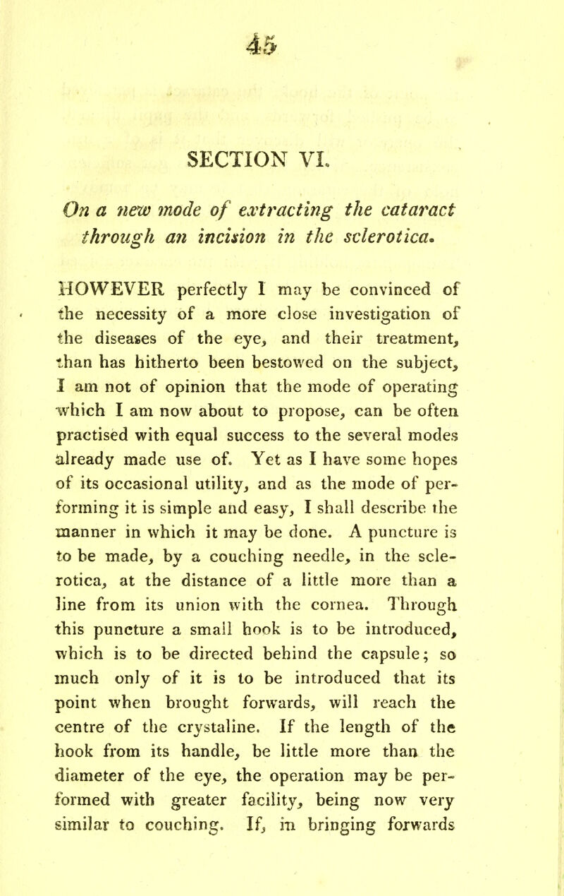 SECTION VL On a new mode of extracting the cataract through an incision in the sclerotica. HOWEVER perfectly I may be convinced of the necessity of a more close investigation of the diseases of the eye, and their treatment, than has hitherto been bestowed on the subject, I am not of opinion that the mode of operating which I am now about to propose, can be often practised with equal success to the several modes already made use of. Yet as I have some hopes of its occasional utility, and as the mode of per- forming it is simple and easy, I shall describe the manner in which it may be done. A puncture is to be made, by a couching needle, in the scle- rotica, at the distance of a little more than a line from its union with the cornea. Through this puncture a small hook is to be introduced, which is to be directed behind the capsule; so much only of it is to be introduced that its point when brought forwards, will reach the centre of the crystaline. If the length of the hook from its handle, be little more than the diameter of the eye, the operation may be per- formed with greater facility, being now very similar to couching. If, in bringing forwards