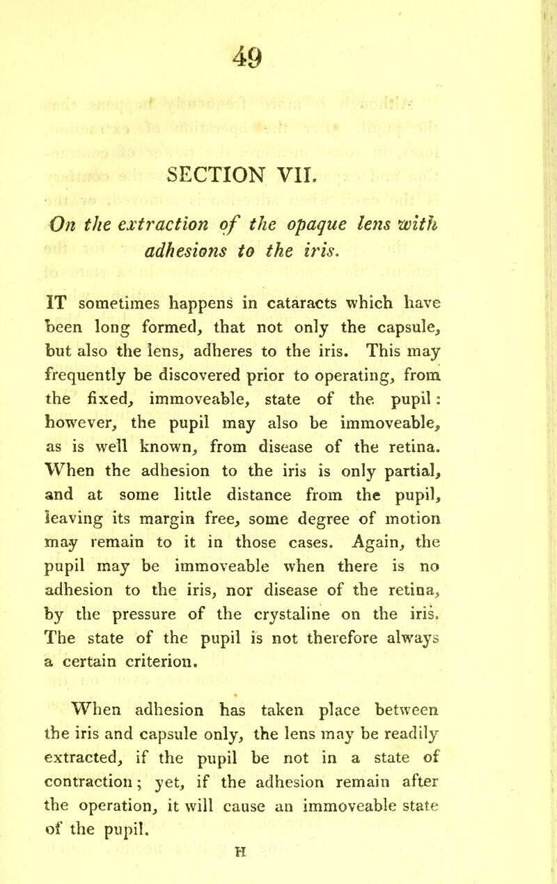 SECTION VII. On the extraction of the opaque lens with adhesions to the iris. IT sometimes happens in cataracts which have been long formed, that not only the capsule, but also the iens, adheres to the iris. This may frequently be discovered prior to operating, from the fixed, immoveable, state of the pupil: however, the pupil may also be immoveable, as is well known, from disease of the retina. When the adhesion to the iris is only partial, and at some little distance from the pupil, leaving its margin free, some degree of motion may remain to it in those cases. Again, the pupil may be immoveable when there is no adhesion to the iris, nor disease of the retina, by the pressure of the crystaline on the iris. The state of the pupil is not therefore always a certain criterion. When adhesion has taken place between the iris and capsule only, the lens may be readily extracted, if the pupil be not in a state of contraction; yet, if the adhesion remain after the operation, it will cause an immoveable state of the pupil. H