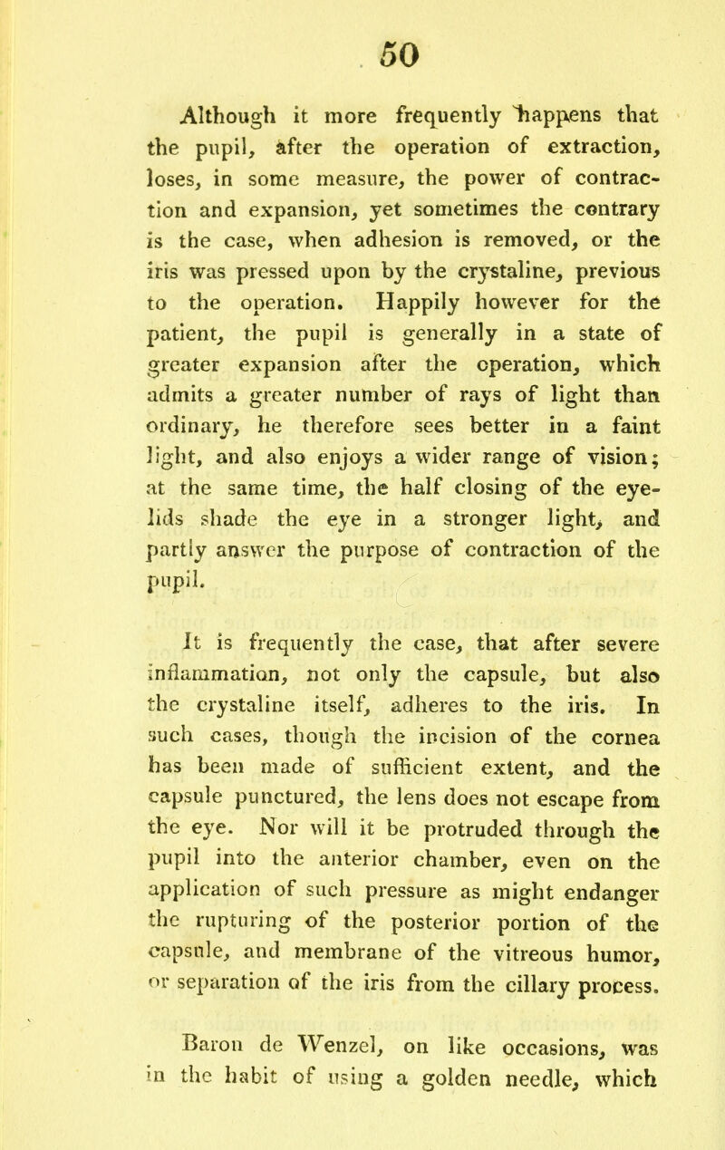 Although it more frequently liapjvens that the pupil, after the operation of extraction, loses, in some measure, the power of contrac- tion and expansion, yet sometimes the contrary is the case, when adhesion is removed, or the iris was pressed upon by the crystaline, previous to the operation. Happily however for the patient, the pupil is generally in a state of greater expansion after the operation, which admits a greater number of rays of light than ordinary, he therefore sees better in a faint light, and also enjoys a wider range of vision; at the same time, the half closing of the eye- lids shade the eye in a stronger light> and partly answer the purpose of contraction of the pupil. It is frequently the case, that after severe inflammation, not only the capsule, but also the crystaline itself, adheres to the iris. In such cases, though the incision of the cornea has been made of sufficient extent, and the capsule punctured, the lens does not escape from the eye. Nor will it be protruded through the pupil into the anterior chamber, even on the application of such pressure as might endanger the rupturing of the posterior portion of the capsule, and membrane of the vitreous humor, or separation of the iris from the ciliary process. Baron de Wenzel, on like occasions, was in the habit of using a golden needle, which