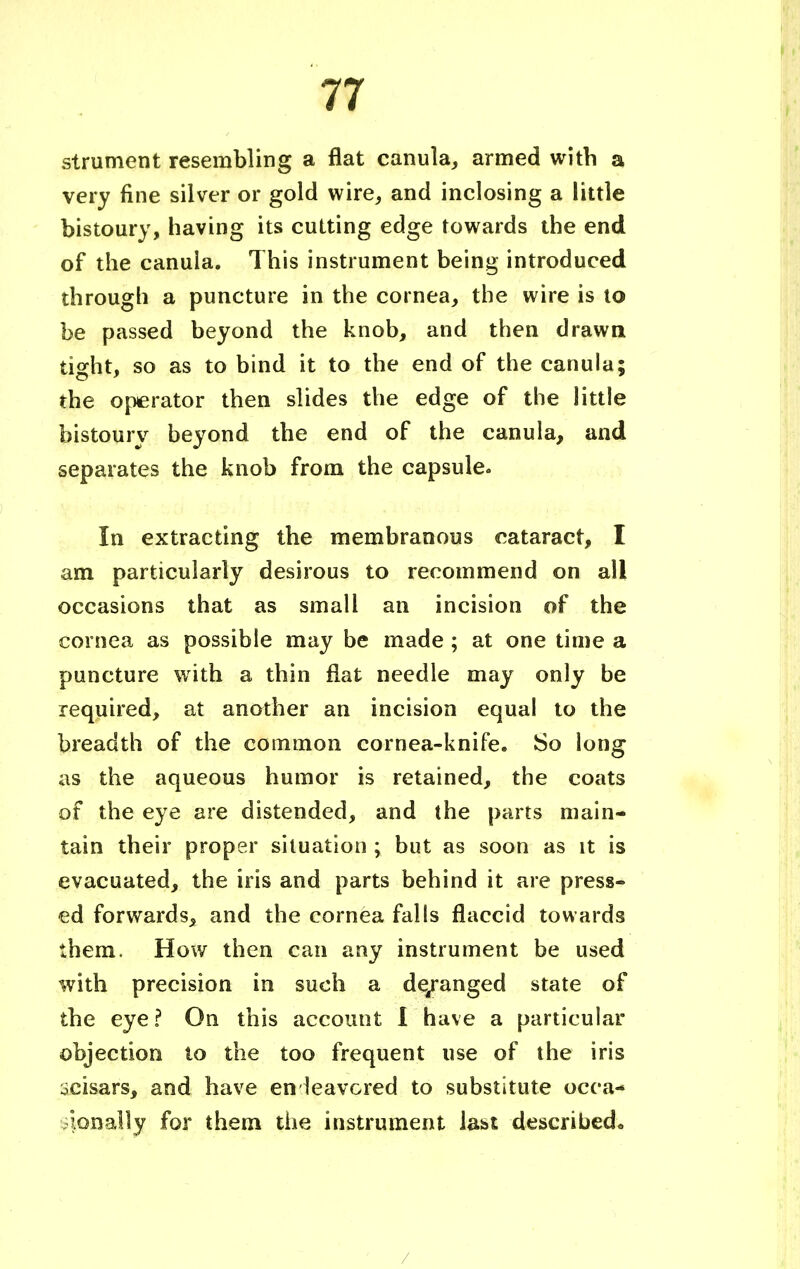 strument resembling a flat canuia, armed with a very fine silver or gold wire, and inclosing a little bistoury, having its cutting edge towards the end of the canuia. This instrument being introduced through a puncture in the cornea, the wire is to be passed beyond the knob, and then drawn tight, so as to bind it to the end of the canuia; the operator then slides the edge of the little bistoury beyond the end of the canuia, and separates the knob from the capsule. In extracting the membranous cataract, I am particularly desirous to recommend on all occasions that as small an incision of the cornea as possible may be made ; at one time a puncture with a thin flat needle may only be required, at another an incision equal to the breadth of the common cornea-knife. So long as the aqueous humor is retained, the coats of the eye are distended, and (he parts main- tain their proper situation ; but as soon as it is evacuated, the iris and parts behind it are press- ed forwards, and the cornea falls flaccid towards them. How then can any instrument be used with precision in such a de/anged state of the eye ? On this account 1 have a particular objection to the too frequent use of the iris ^cisars, and have endeavored to substitute occa- sionally for them the instrument last described,, /