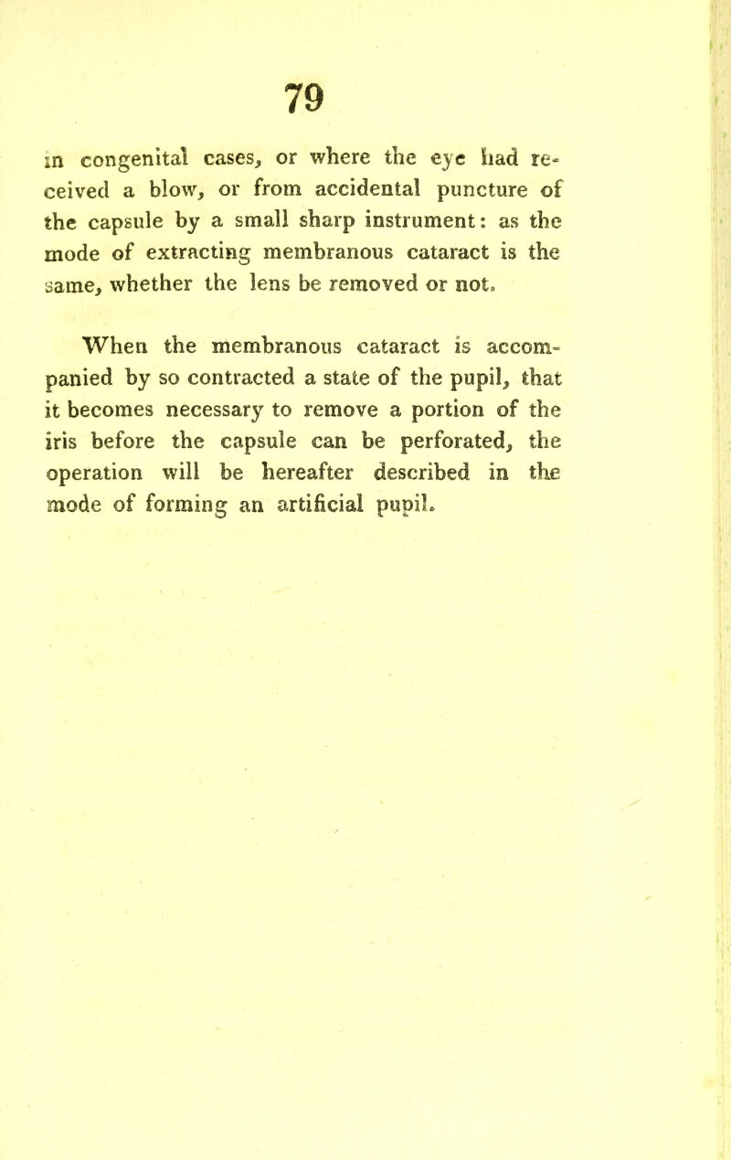 in congenital cases, or where the eye had re- ceived a blow, or from accidental puncture of the capsule by a small sharp instrument: as the mode of extracting membranous cataract is the oame, whether the lens be removed or not, When the membranous cataract is accom- panied by so contracted a state of the pupil, that it becomes necessary to remove a portion of the iris before the capsule can be perforated, the operation will be hereafter described in the mode of forming an artificial pupiL