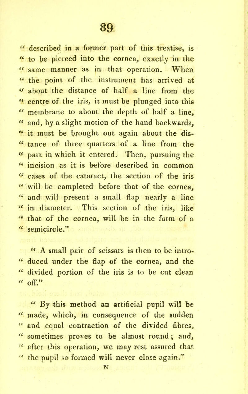 described in a former part of this treatise, is  to be pierced into the cornea, exactly in the  same manner as in that operation. When u the point of the instrument has arrived at *f about the distance of half a line from the  centre of the iris, it must be plunged into this i( membrane to about the depth of half a line,  and, by a slight motion of the hand backwards, '* it must be brought out again about the dis-  tance of three quarters of a line from the <* part in which it entered. Then, pursuing the u incision as it is before described in common if cases of the cataract, the section of the iris *i will be completed before that of the cornea,  and will present a small flap nearly a line ** in diameter. This section of the iris, like <f that of the cornea, will be in the form of a  semicircle. u A small pair of scissars is then to be intrc* '* duced under the flap of the cornea, and the iS divided portion of the iris is to be cut clean  off.  By this method an artificial pupil will be  made, which, in consequence of the sudden  and equal contraction of the divided fibres^  sometimes proves to be almost round; and, f after this operation, we may rest assured that u the pupil so formed will never close again. K