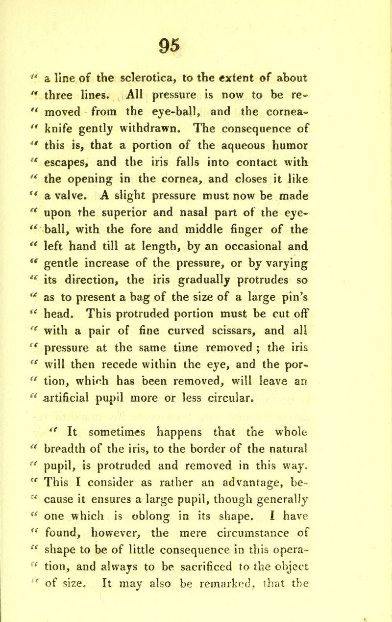 '5 a line of the sclerotica, to the extent of about  three lines. All pressure is now to be re- u moved from the eye-ball, and the cornea-  knife gently withdrawn. The consequence of  this is, that a portion of the aqueous humor u escapes, and the iris falls into contact with  the opening in the cornea, and closes it like (i a valve. A slight pressure must now be made a upon rhe superior and nasal part of the eye- u .ball, with the fore and middle finger of the u left hand till at length, by an occasional and s( gentle increase of the pressure, or by varying  its direction, the iris gradually protrudes so <x as to present a bag of the size of a large pin's fe head. This protruded portion must be cut off  with a pair of fine curved scissars, and all <€ pressure at the same time removed ; the iris <c will then recede within the eye, and the por~  tion, whirh has been removed, will leave an £C artificial pupil more or less circular.  It sometimes happens that the whole.  breadth of the iris, to the border of the natural pupil, is protruded and removed in this way. ™ This I consider as rather an advantage, be- u cause it ensures a large pupil, though generally €£ one which is oblong in its shape. I have <c found, however, the mere circumstance of  shape to be of little consequence in this opera- (s tion, and always to be sacrificed to the object ':e of size. It may also be remarked, that the