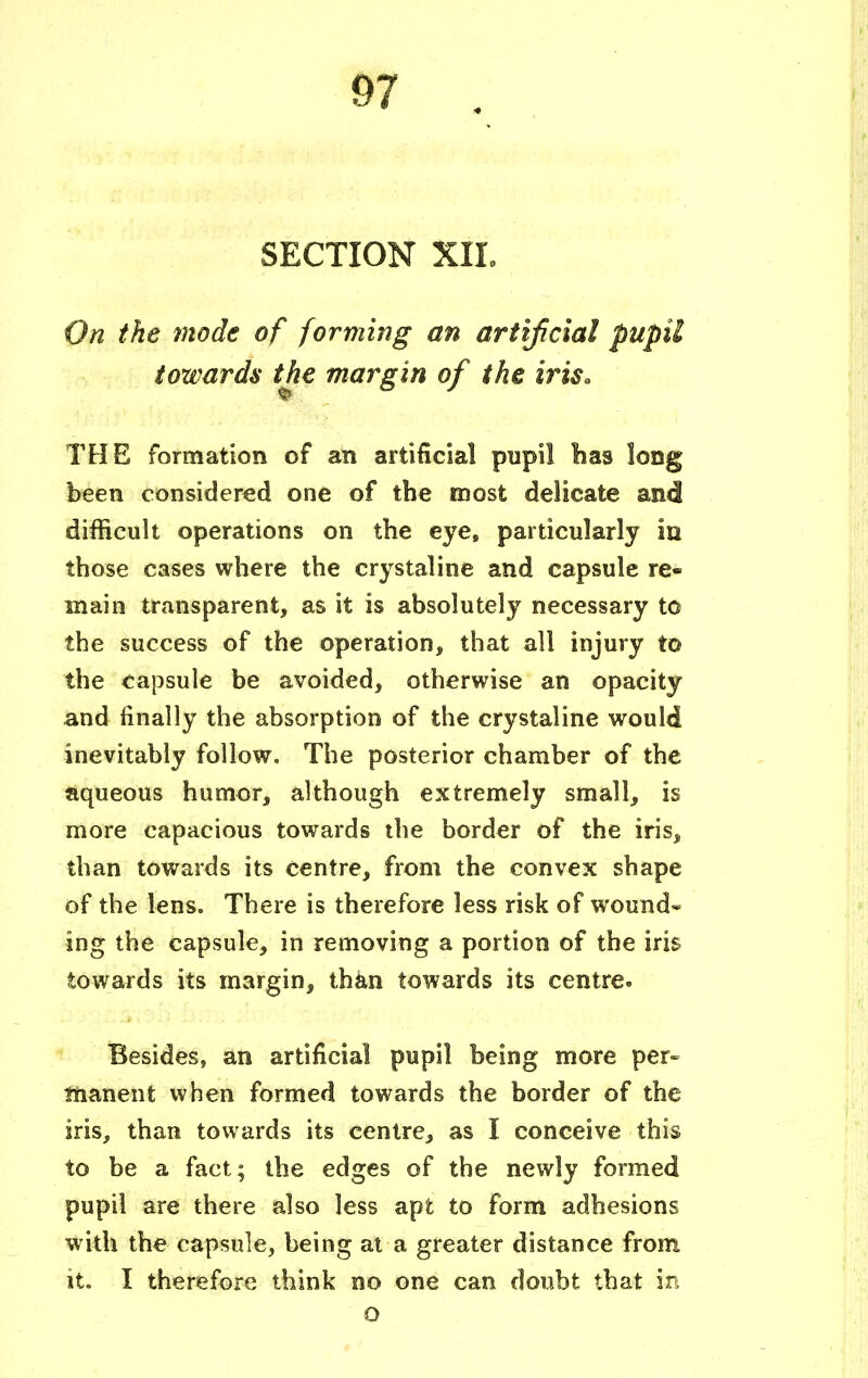 SECTION XIL On the mode of forming an artificial pupil towards the margin of the iris. THE formation of an artificial pupil has long been considered one of the most delicate and difficult operations on the eye, particularly In those cases where the crystaline and capsule re- main transparent, as it is absolutely necessary to the success of the operation, that all injury to the capsule be avoided, otherwise an opacity and finally the absorption of the crystaline would inevitably follow. The posterior chamber of the aqueous humor, although extremely small, is more capacious towards the border of the iris, than towards its centre, from the convex shape of the lens. There is therefore less risk of wound* ing the capsule, in removing a portion of the iris towards its margin, than towards its centre. Besides, an artificial pupil being more per- manent when formed towards the border of the iris, than towards its centre, as I conceive this to be a fact; the edges of the newly formed pupil are there also less apt to form adhesions with the capsule, being at a greater distance from it. I therefore think no one can doubt that in o