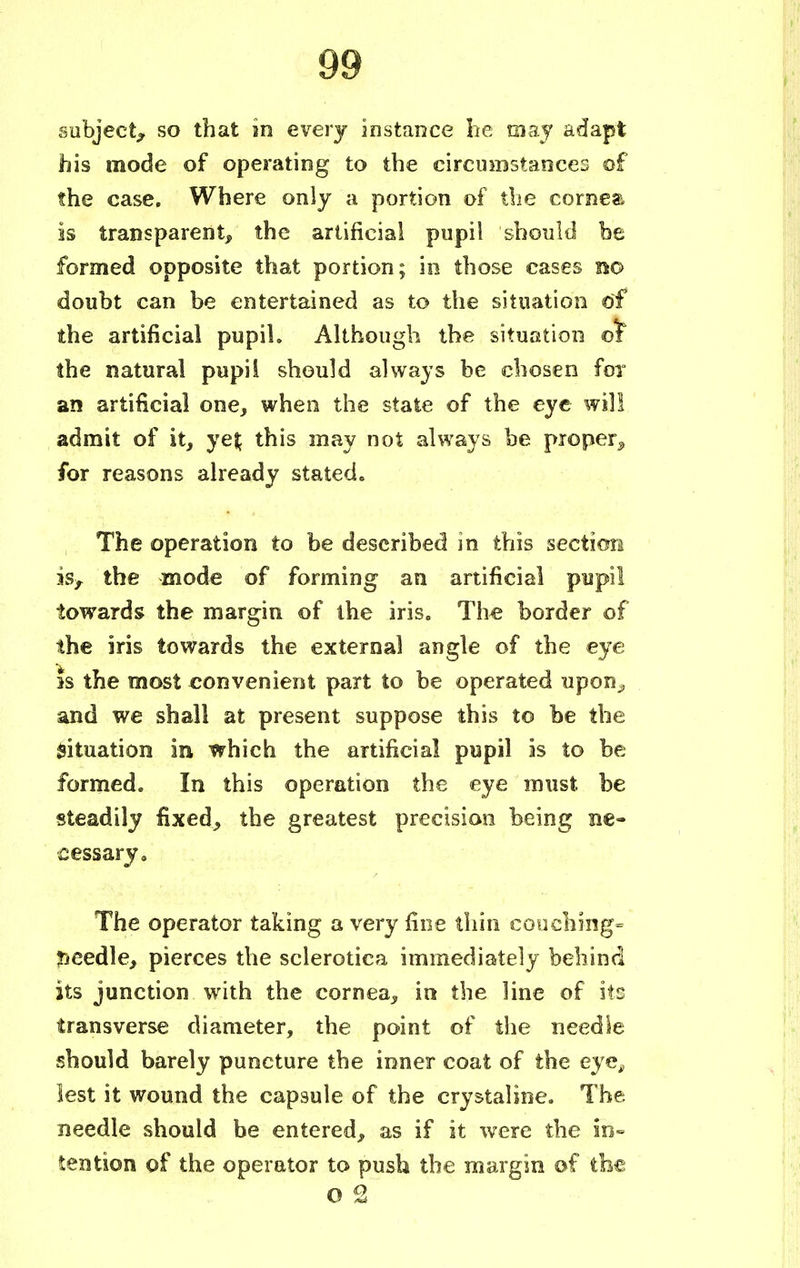subject,* so that in every instance he raaj adapt his mode of operating to the circumstances of the case. Where only a portion of the cornea is transparent, the artificial pupil should be formed opposite that portion; in those cases no doubt can be entertained as to the situation of the artificial pupih Although the situation of the natural pupil should always be chosen for an artificial one, when the state of the eye will admit of it, ye$ this may not always be proper,, for reasons already stated. The operation to be described in this section is,, the mode of forming an artificial pupil towards the margin of the iris. The border of the iris towards the external angle of the eye is the most convenient part to be operated upon„ and we shall at present suppose this to be the Situation in which the artificial pupil is to be formed. In this operation the eye must be steadily fixed, the greatest precision being ne- cessary. The operator taking a very fine thin couching- needle, pierces the sclerotica immediately behind its junction with the cornea, in the line of its transverse diameter, the point of the needle should barely puncture the inner coat of the eye, lest it wound the capsule of the crystaline. The needle should be entered, as if it were the in- tention of the operator to push the margin of the o 2