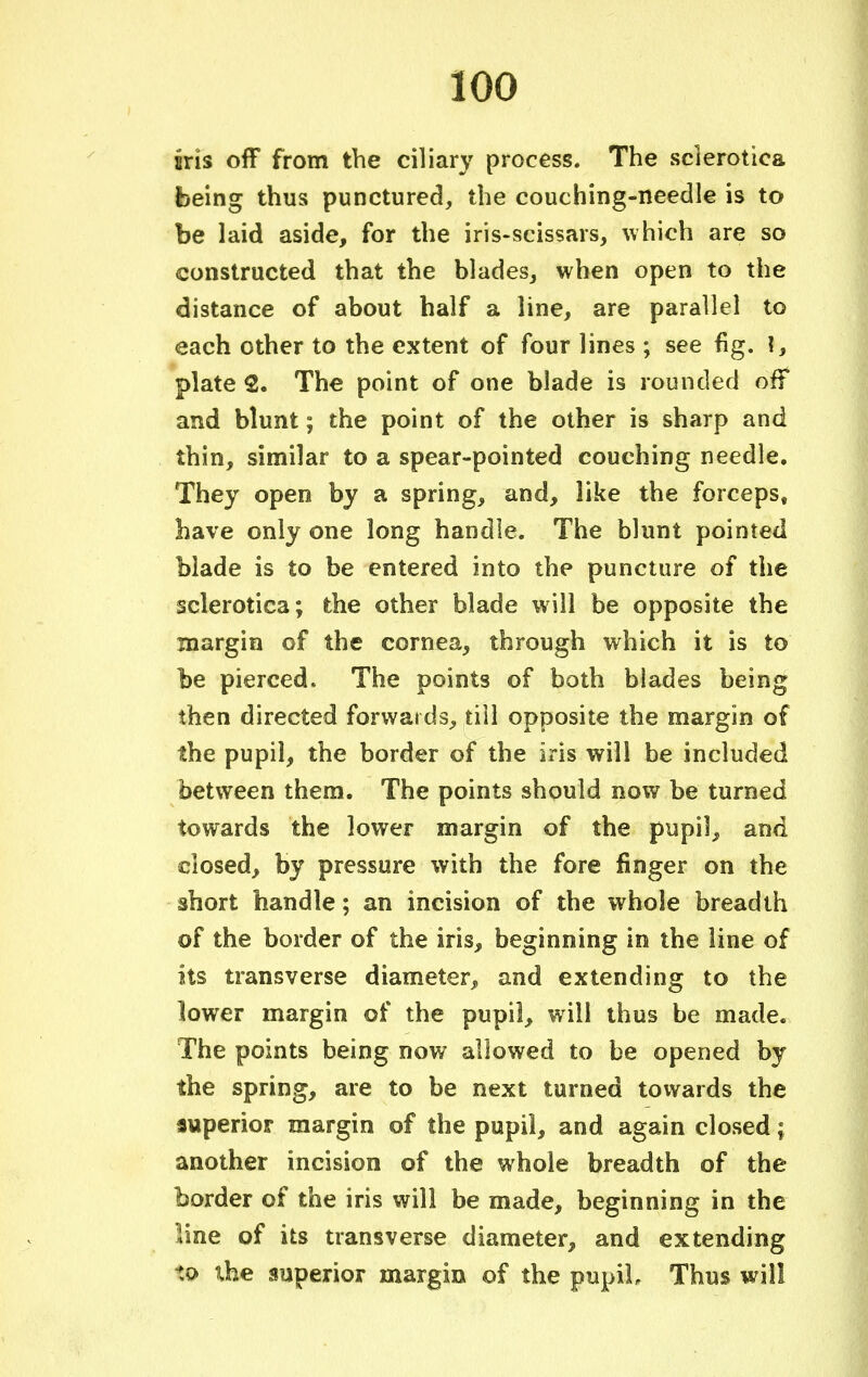 sris off from the ciliary process. The sclerotica being thus punctured, the couching-needle is to be laid aside, for the iris-scissars, which are so constructed that the blades, when open to the distance of about half a line, are parallel to each other to the extent of four lines ; see fig. ?, plate 2. The point of one blade is rounded off and blunt; the point of the other is sharp and thin, similar to a spear-pointed couching needle. They open by a spring, and, like the forceps, have only one long handle. The blunt pointed blade is to be entered into the puncture of the sclerotica; the other blade will be opposite the margin of the cornea, through which it is to be pierced. The points of both blades being then directed forwards, till opposite the margin of the pupil, the border of the iris will be included between them. The points should now be turned towards the lower margin of the pupil, and closed, by pressure with the fore finger on the short handle; an incision of the whole breadth of the border of the iris, beginning in the line of its transverse diameter, and extending to the lower margin of the pupil, will thus be made. The points being now allowed to be opened by the spring, are to be next turned towards the superior margin of the pupil, and again closed; another incision of the whole breadth of the border of the iris will be made, beginning in the line of its transverse diameter, and extending to the superior margin of the pupil. Thus will