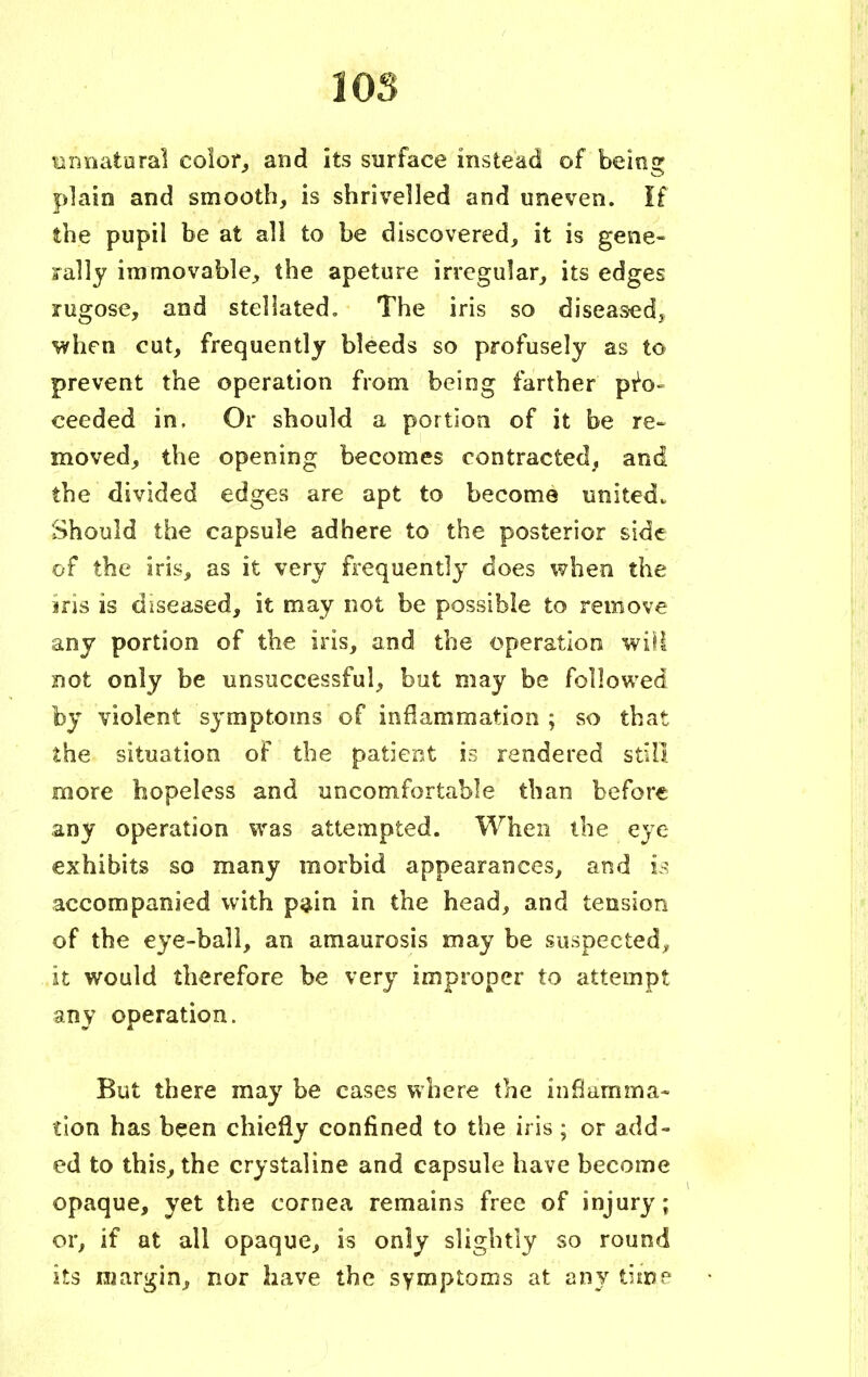 unnatural color, and its surface instead of being plain and smooth, is shrivelled and uneven. If the pupil be at all to be discovered, it is gene- rally immovable, the apeture irregular, its edges rugose, and stellated. The iris so diseased* when cut, frequently bleeds so profusely as to prevent the operation from being farther pro- ceeded in. Or should a portion of it be re- moved, the opening becomes contracted, and the divided edges are apt to become united^ Should the capsule adhere to the posterior side of the iris, as it very frequently does when the iris is diseased, it may not be possible to remove any portion of the iris, and the operation will not only be unsuccessful, but may be followed by violent symptoms of inflammation ; so that the situation of the patient is rendered still more hopeless and uncomfortable than before any operation was attempted. When the eye exhibits so many morbid appearances, and is accompanied with pain in the head, and tension of the eye-ball, an amaurosis may be suspected, it would therefore be very improper to attempt any operation. But there may be cases where the inflamma- tion has been chiefly confined to the iris ; or add- ed to this, the crystaline and capsule have become opaque, yet the cornea remains free of injury; or, if at all opaque, is only slightly so round its margin, nor have the symptoms at any time