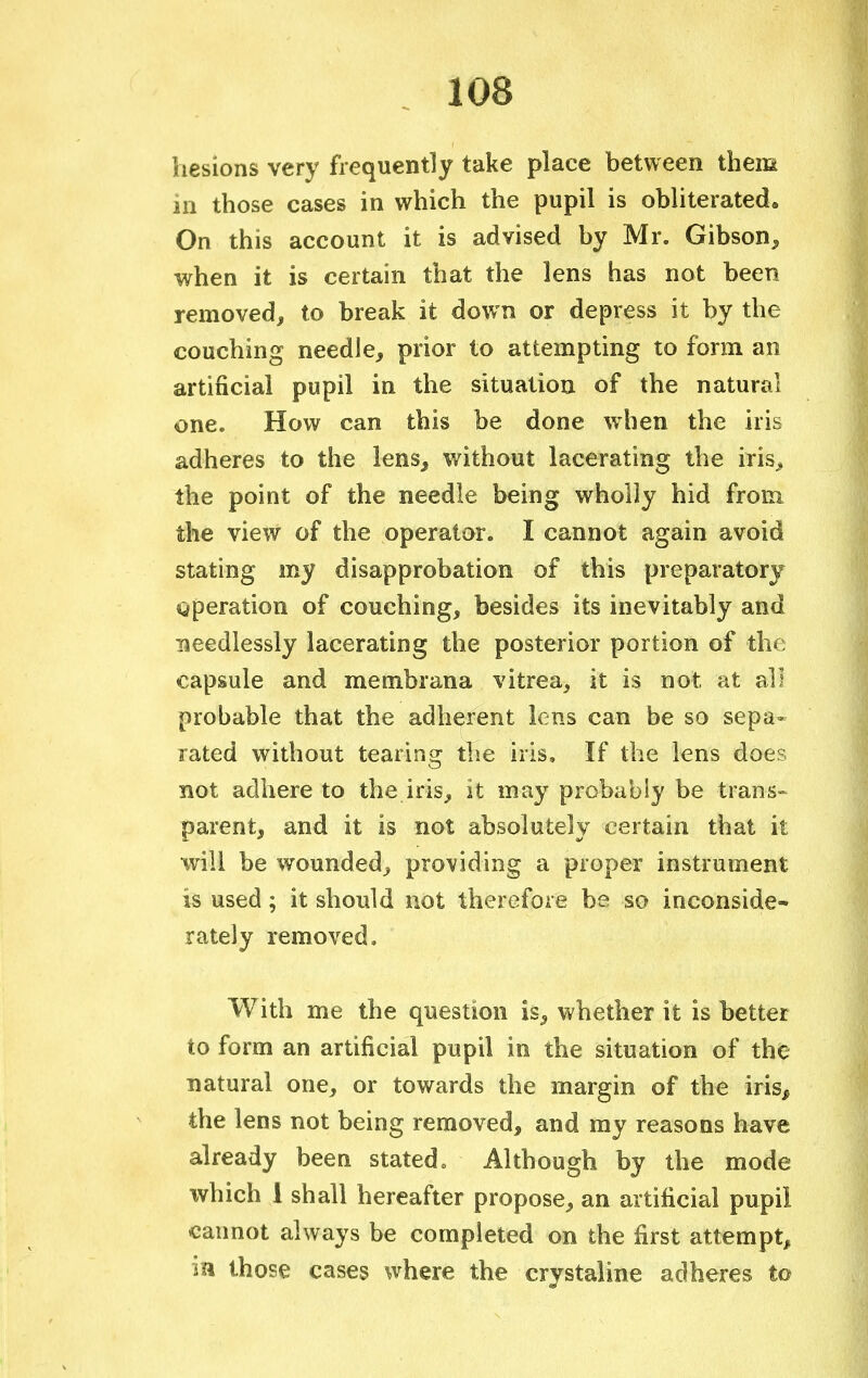 hesions very frequently take place between them in those cases in which the pupil is obliterated. On this account it is advised by Mr. Gibson, when it is certain that the lens has not been removed, to break it down or depress it by the couching needle, prior to attempting to form an artificial pupil in the situation of the natural one. How can this be done when the iris adheres to the lens, without lacerating the iris, the point of the needle being wholly hid from the view of the operator. I cannot again avoid stating my disapprobation of this preparatory operation of couching, besides its inevitably and needlessly lacerating the posterior portion of the capsule and membrana vitrea, it is not at all probable that the adherent lens can be so sepa- rated without tearing the iris. If the lens does not adhere to the iris, it may probably be trans- parent, and it is not absolutely certain that it will be wounded, providing a proper instrument is used; it should not therefore be so inconside- rately removed, With me the question is, whether it is better to form an artificial pupil in the situation of the natural one, or towards the margin of the iris, the lens not being removed, and my reasons have already been stated, Although by the mode which 1 shall hereafter propose, an artificial pupii cannot always be completed on the first attempt, in those cases where the crystaline adheres to