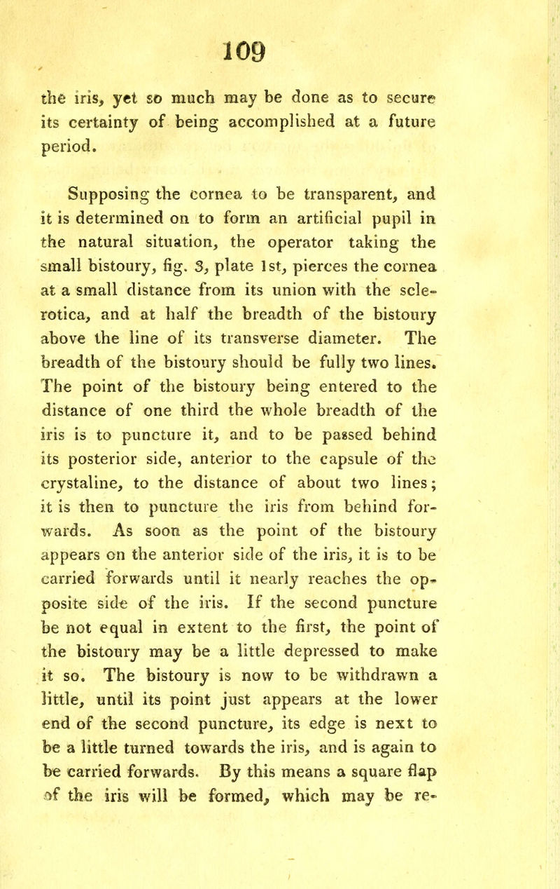 the iris, yet so much may be done as to secure its certainty of being accomplished at a future period. Supposing the cornea to be transparent, and it is determined on to form an artificial pupil in the natural situation, the operator taking the small bistoury, fig. 3, plate 1st, pierces the cornea at a small distance from its union with the scle- rotica, and at half the breadth of the bistoury above the line of its transverse diameter. The breadth of the bistoury should be fully two lines. The point of the bistoury being entered to the distance of one third the whole breadth of the iris is to puncture it, and to be passed behind its posterior side, anterior to the capsule of the crystaline, to the distance of about two lines; it is then to puncture the iris from behind for- wards. As soon as the point of the bistoury appears on the anterior side of the iris, it is to be carried forwards until it nearly reaches the op- posite side of the iris. If the second puncture be not equal in extent to the first, the point of the bistoury may be a little depressed to make it so. The bistoury is now to be withdrawn a little, until its point just appears at the lower end of the second puncture, its edge is next to be a little turned towards the iris, and is again to be carried forwards. By this means a square flap .of the iris will be formed, which may be re-