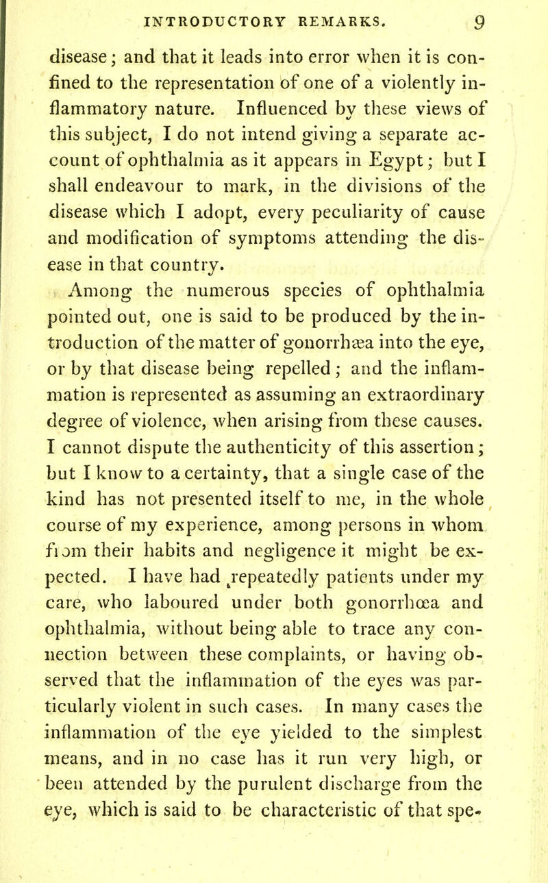 disease; and that it leads into error when it is con- fined to the representation of one of a violently in- flammatory nature. Influenced by these views of this subject, I do not intend giving a separate ac- count of ophthalmia as it appears in Egypt; but I shall endeavour to mark, in the divisions of the disease which I adopt, every peculiarity of cause and modification of symptoms attending the dis- ease in that country. Among the numerous species of ophthalmia pointed out, one is said to be produced by the in- troduction of the matter of gonorrhea into the eye, or by that disease being repelled; and the inflam- mation is represented as assuming an extraordinary degree of violence, when arising from these causes. I cannot dispute the authenticity of this assertion; but I know to a certainty, that a single case of the kind has not presented itself to me, in the whole course of my experience, among persons in whom from their habits and negligence it might be ex- pected. I have had repeatedly patients under my care, who laboured under both gonorrhoea and ophthalmia, without being able to trace any con- nection between these complaints, or having ob- served that the inflammation of the eyes was par- ticularly violent in such cases. In many cases the inflammation of the eye yielded to the simplest means, and in no case has it run very high, or been attended by the purulent discharge from the eye, which is said to be characteristic of that spe-