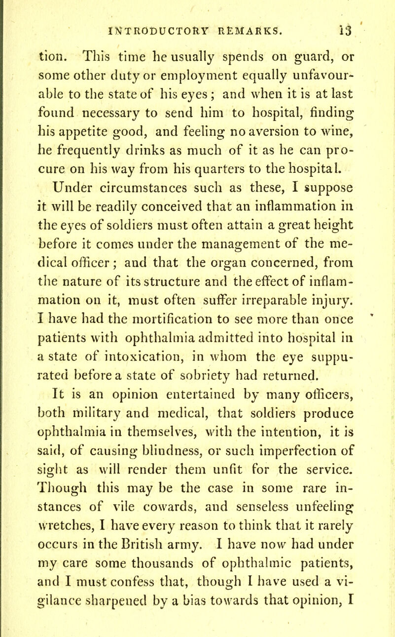 lion. This time he usually spends on guard, or some other duty or employment equally unfavour- able to the state of his eyes ; and when it is at last found necessary to send him to hospital, finding his appetite good, and feeling no aversion to wine, he frequently drinks as much of it as he can pro- cure on his way from his quarters to the hospital. Under circumstances such as these, I suppose it will be readily conceived that an inflammation in the eyes of soldiers must often attain a great height before it comes under the management of the me- dical officer; and that the organ concerned, from the nature of its structure and the effect of inflam- mation on it, must often suffer irreparable injury. I have had the mortification to see more than once patients with ophthalmia admitted into hospital in a state of intoxication, in whom the eye suppu- rated before a state of sobriety had returned. It is an opinion entertained by many officers, both military and medical, that soldiers produce ophthalmia in themselves, with the intention, it is said, of causing blindness, or such imperfection of sight as will render them unfit for the service. Though this may be the case in some rare in- stances of vile cowards, and senseless unfeeling wretches, I have every reason to think that it rarely occurs in the British army. I have now had under my care some thousands of ophthalmic patients, and I must confess that, though I have used a vi- gilance sharpened by a bias towards that opinion, I