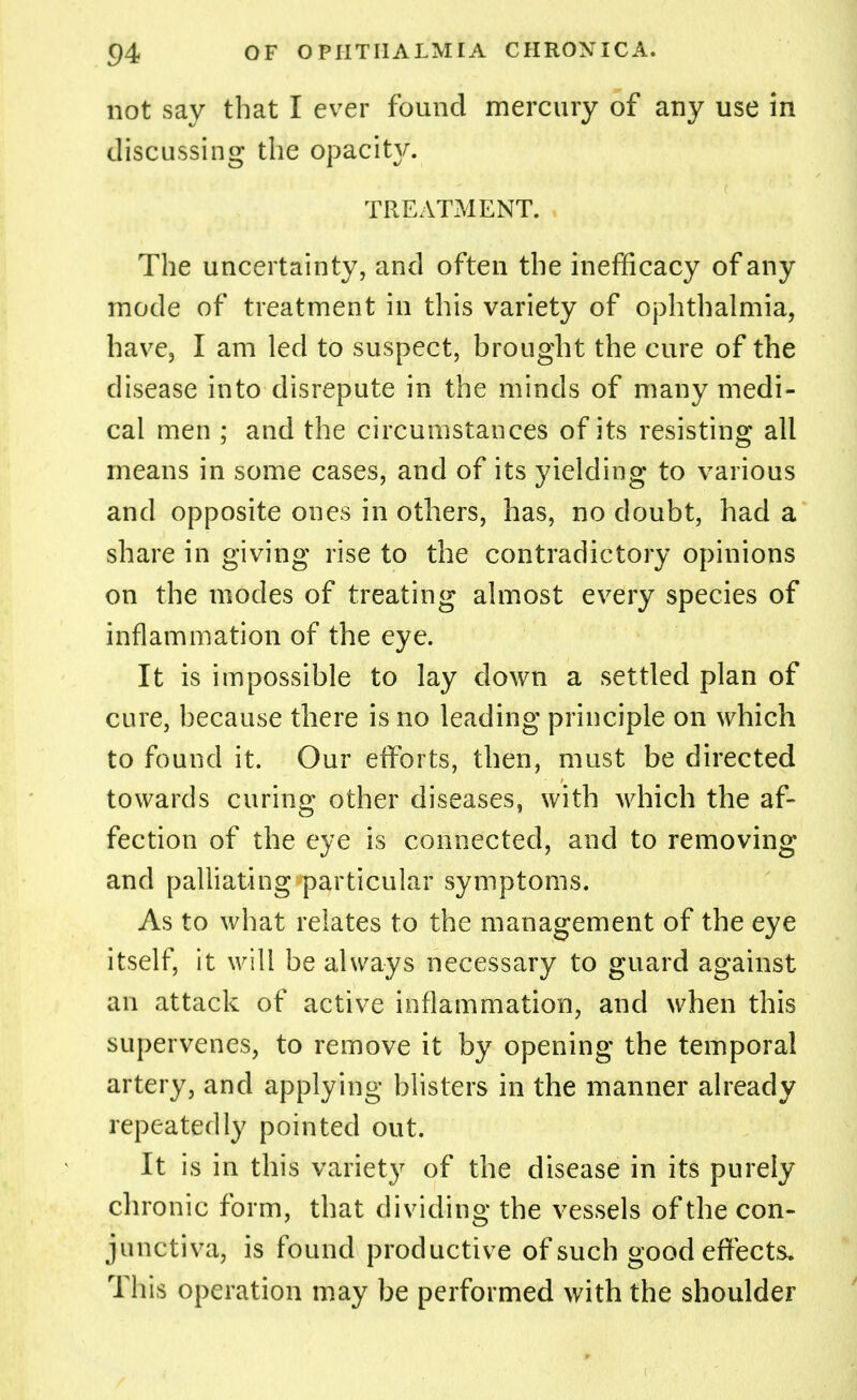 not say that I ever found mercury of any use in discussing the opacity. TREATMENT. The uncertainty, and often the inefficacy of any mode of treatment in this variety of ophthalmia, have, I am led to suspect, brought the cure of the disease into disrepute in the minds of many medi- cal men ; and the circumstances of its resisting all means in some cases, and of its yielding to various and opposite ones in others, has, no doubt, had a share in giving rise to the contradictory opinions on the modes of treating almost every species of inflammation of the eye. It is impossible to lay clown a settled plan of cure, because there is no leading principle on which to found it. Our efforts, then, must be directed towards curing other diseases, with which the af- fection of the eye is connected, and to removing and palliating particular symptoms. As to what relates to the management of the eye itself, it will be always necessary to guard against an attack of active inflammation, and when this supervenes, to remove it by opening the temporal artery, and applying blisters in the manner already repeatedly pointed out. It is in this variety of the disease in its purely chronic form, that dividing the vessels of the con- junctiva, is found productive of such good effects. This operation may be performed with the shoulder