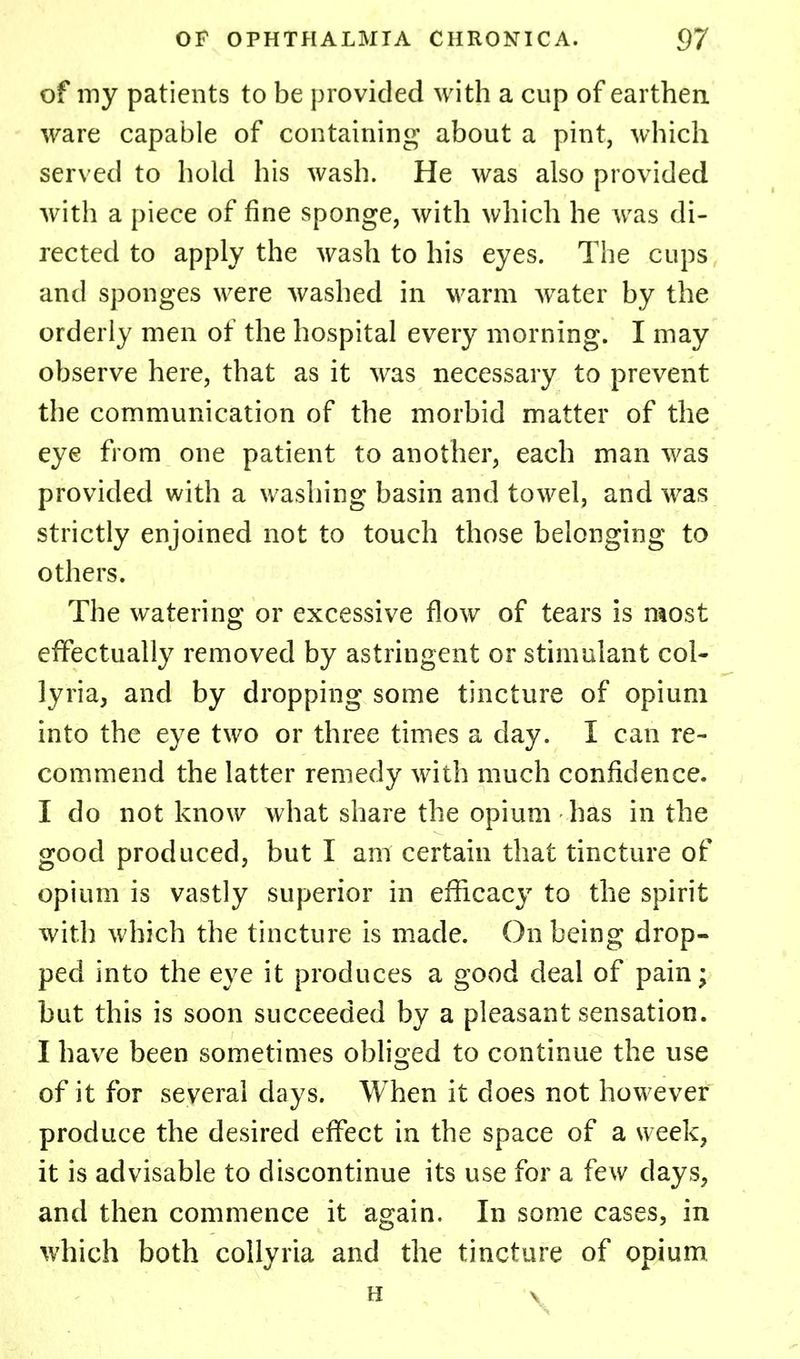 of my patients to be provided with a cup of earthen ware capable of containing about a pint, which served to hold his wash. He was also provided with a piece of fine sponge, with which he was di- rected to apply the wash to his eyes. The cups and sponges were washed in warm wTater by the orderly men of the hospital every morning. I may observe here, that as it was necessary to prevent the communication of the morbid matter of the eye from one patient to another, each man was provided with a washing basin and towel, and was strictly enjoined not to touch those belonging to others. The watering or excessive flow of tears is most effectually removed by astringent or stimulant col- lyria, and by dropping some tincture of opium into the eye two or three times a day. I can re- commend the latter remedy with much confidence. I do not know what share the opium has in the good produced, but I ant certain that tincture of opium is vastly superior in efficacy to the spirit with which the tincture is made. On being drop- ped into the eye it produces a good deal of pain; but this is soon succeeded by a pleasant sensation. I have been sometimes obliged to continue the use of it for several days. When it does not however produce the desired effect in the space of a week, it is advisable to discontinue its use for a few days, and then commence it again. In some cases, in which both collyria and the tincture of opium H v