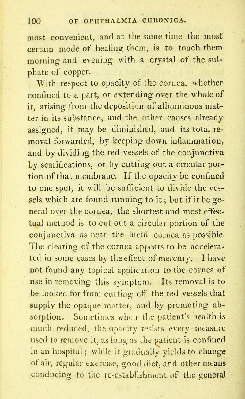 most convenient, and at the same time the most certain mode of healing them, is to touch them morning and evening with a crystal of the sul- phate of copper. With respect to opacity of the cornea, whether confined to a part, or extending over the whole of it, arising from the deposition of albuminous mat- ter in its substance, and the other causes already assigned, it may be diminished, and its total re- moval forwarded, by keeping down inflammation, and by dividing the red vessels of the conjunctiva by scarifications, or by cutting out a circular por- tion of that membrane. If the opacity be confined to one spot, it will be sufficient to divide the ves- sels which are found running to it; but if it be ge- neral over the cornea, the shortest and most effec- tual method is to cut out a circular portion of the conjunctiva as near the lucid cornea as possible. The clearing of the cornea appears to be accelera- ted in some cases by the effect of mercury, I have not found any topical application to the cornea of use in removing this symptom. Its removal is to be looked for from cutting off the red vessels that supply the opaque matter, and by promoting ab- sorption. Sometimes when the patient's health is much reduced, the opacity resists every measure used to remove it, as long as the patient is confined in an hospital; while it gradually yields to change of air, regular exercise, good diet, and other means conducing to the re-establishment of the general