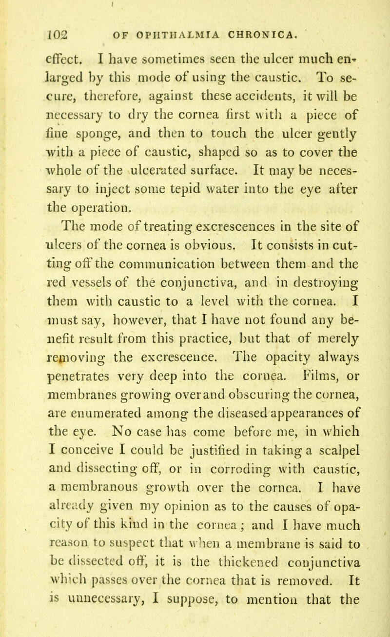 effect. I have sometimes seen the ulcer much en* larged by this mode of using the caustic. To se- cure, therefore, against these accidents, it will be necessary to dry the cornea first with a piece of fme sponge, and then to touch the ulcer gently ■with a piece of caustic, shaped so as to cover the whole of the ulcerated surface. It may be neces- sary to inject some tepid water into the eye after the operation. The mode of treating excrescences in the site of ulcers of the cornea is obvious. It consists in cut- ting off the communication between them and the red vessels of the conjunctiva, and in destroying them with caustic to a level with the cornea. I must say, however, that I have not found any be- nefit result from this practice, but that of merely removing the excrescence. The opacity always penetrates very deep into the cornea. Films, or membranes growing over and obscuring the cornea, are enumerated among the diseased appearances of the eye. No case has come before me, in which I conceive I could be justified in taking a scalpel and dissecting off, or in corroding with caustic, a membranous growth over the cornea. I have already given my opinion as to the causes of opa- city of this kind in the cornea ; and I have much reason to suspect that when a membrane is said to be dissected off, it is the thickened conjunctiva which passes over the cornea that is removed. It is unnecessary, I suppose, to mention that the