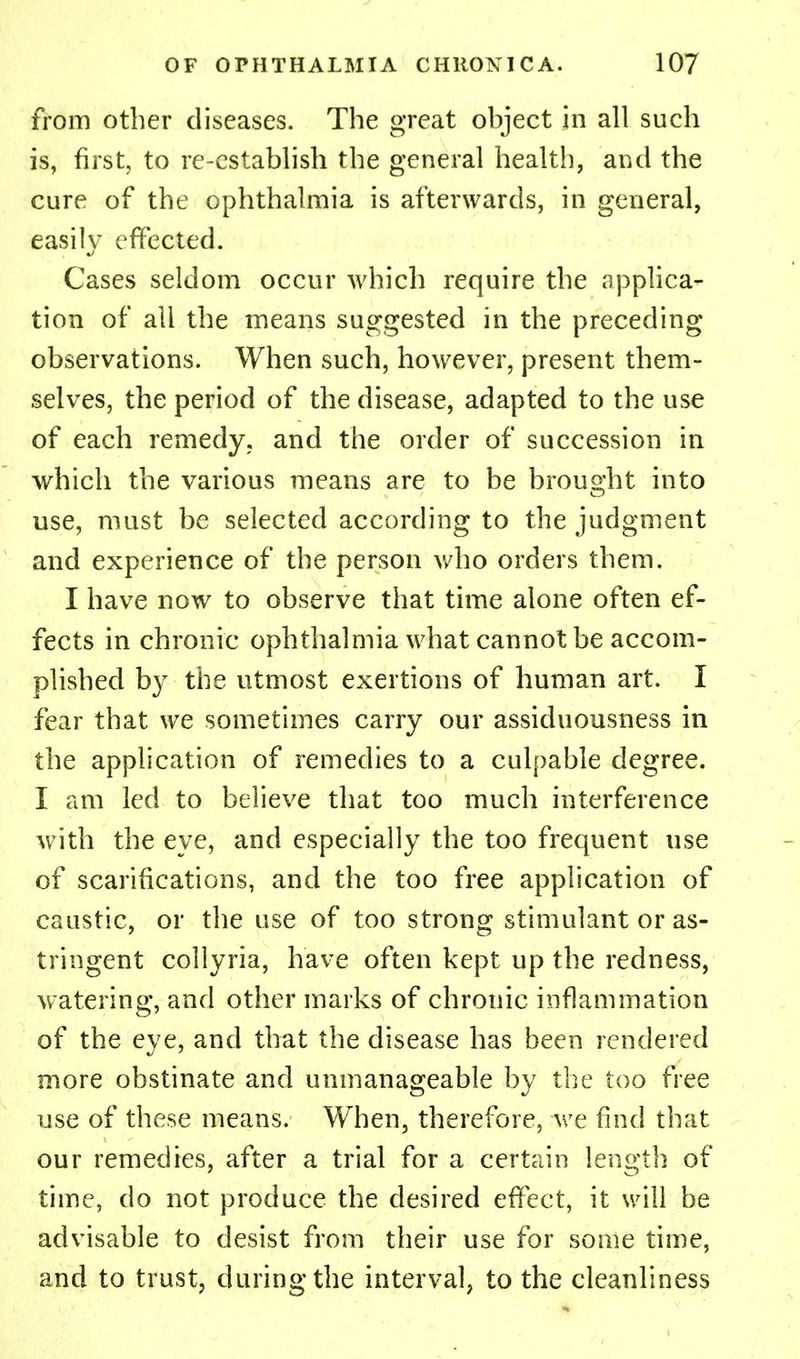from other diseases. The great object in all such is, first, to re-establish the general health, and the cure of the ophthalmia is afterwards, in general, easily effected. Cases seldom occur which require the applica- tion of all the means suggested in the preceding observations. When such, however, present them- selves, the period of the disease, adapted to the use of each remedy, and the order of succession in which the various means are to be brought into use, must be selected according to the judgment and experience of the person who orders them. I have now to observe that time alone often ef- fects in chronic ophthalmia what cannot be accom- plished by the utmost exertions of human art. I fear that we sometimes carry our assiduousness in the application of remedies to a culpable degree. I am led to believe that too much interference with the eve, and especially the too frequent use of scarifications, and the too free application of caustic, or the use of too strong stimulant or as- tringent collyria, have often kept up the redness, watering, and other marks of chronic inflammation of the eve, and that the disease has been rendered more obstinate and unmanageable by the too free use of these means. When, therefore, we find that our remedies, after a trial for a certain length of time, do not produce the desired effect, it will be advisable to desist from their use for some time, and to trust, during the interval, to the cleanliness