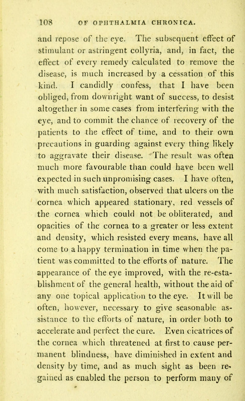 and repose of the eye. The subsequent effect of stimulant or astringent collyria, and, in fact, the effect of every remedy calculated to remove the disease, is much increased by a cessation of this kind. I candidly confess, that I have been obliged, from downright want of success, to desist altogether in some cases from interfering with the eye, and to commit the chance of recovery of the patients to the effect of time, and to their own precautions in guarding against every thing likely to aggravate their disease. The result was often much more favourable than could have been well expected in such unpromising cases. I have often, with much satisfaction, observed that ulcers on the cornea which appeared stationary, red vessels of the cornea which could not be obliterated, and opacities of the cornea to a greater or less extent and density, which resisted every means, have all come to a happy termination in time when the pa- tient was committed to the efforts of nature. The appearance of the eye improved, with the re-esta- blishment of the general health, without the aid of any one topical application to the eye. It will be often, however, necessary to give seasonable as- sistance to the efforts of nature, in order both to accelerate and perfect the cure. Even cicatrices of the cornea which threatened at first to cause per- manent blindness, have diminished in extent and density by time, and as much sight as been re- gained as enabled the person to perform many of