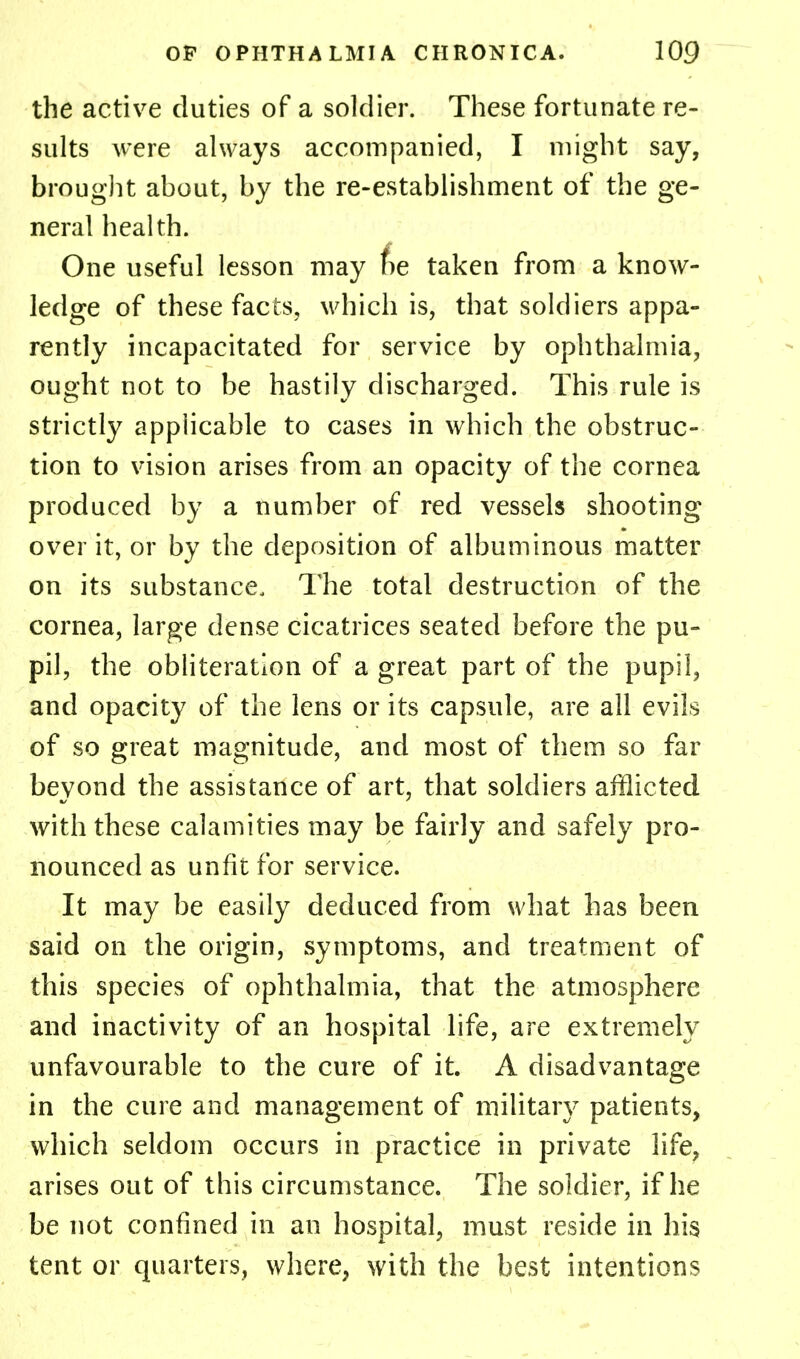 the active duties of a soldier. These fortunate re- sults were always accompanied, I might say, brought about, by the re-establishment of the ge- neral health. One useful lesson may fie taken from a know- ledge of these facts, which is, that soldiers appa- rently incapacitated for service by ophthalmia, ought not to be hastily discharged. This rule is strictly applicable to cases in which the obstruc- tion to vision arises from an opacity of the cornea produced by a number of red vessels shooting over it, or by the deposition of albuminous matter on its substance. The total destruction of the cornea, large dense cicatrices seated before the pu- pil, the obliteration of a great part of the pupil, and opacity of the lens or its capsule, are all evils of so great magnitude, and most of them so far beyond the assistance of art, that soldiers afflicted with these calamities may be fairly and safely pro- nounced as unfit for service. It may be easily deduced from what has been said on the origin, symptoms, and treatment of this species of ophthalmia, that the atmosphere and inactivity of an hospital life, are extremely unfavourable to the cure of it. A disadvantage in the cure and management of military patients, which seldom occurs in practice in private life, arises out of this circumstance. The soldier, if he be not confined in an hospital, must reside in his tent or quarters, where, with the best intentions