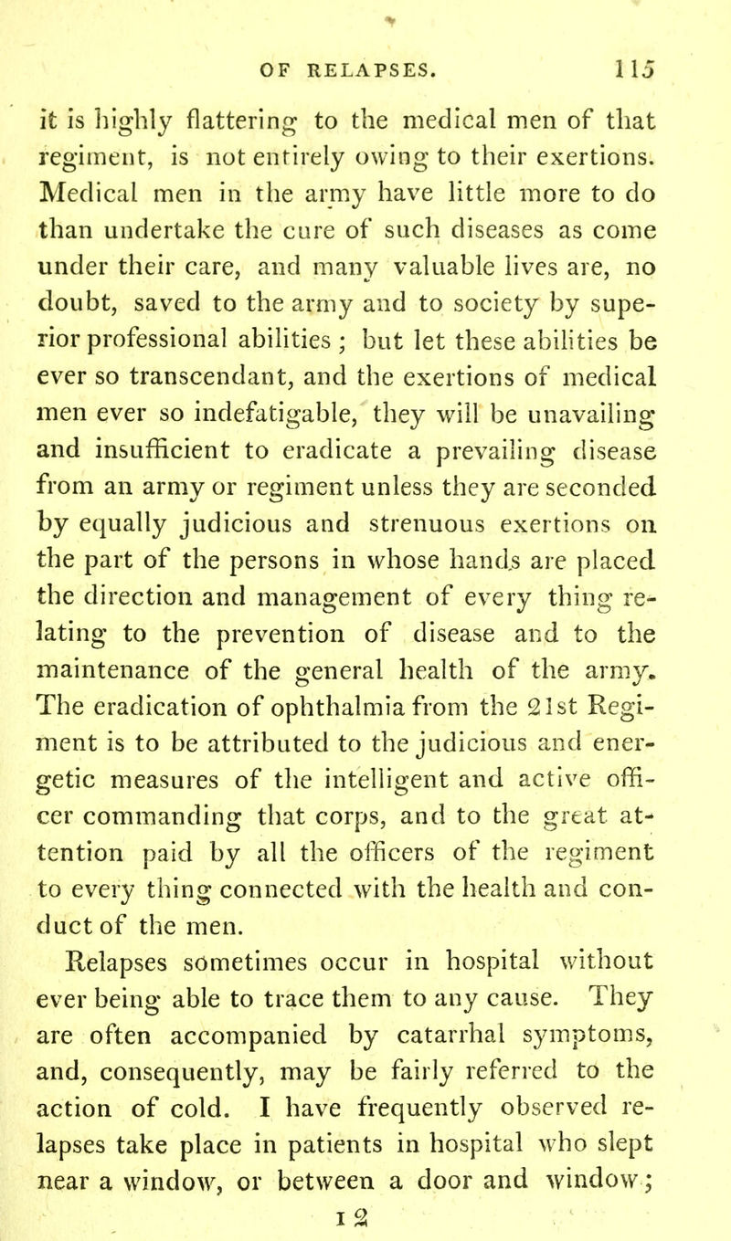 it is highly flattering to the medical men of that regiment, is not entirely owing to their exertions. Medical men in the army have little more to do than undertake the cure of such diseases as come under their care, and many valuable lives are, no doubt, saved to the army and to society by supe- rior professional abilities ; but let these abilities be ever so transcendant, and the exertions of medical men ever so indefatigable, they will be unavailing and insufficient to eradicate a prevailing disease from an army or regiment unless they are seconded by equally judicious and strenuous exertions on the part of the persons in whose hands are placed the direction and management of every thing ref- lating to the prevention of disease and to the maintenance of the general health of the army. The eradication of ophthalmia from the 21st Regi- ment is to be attributed to the judicious and ener- getic measures of the intelligent and active offi- cer commanding that corps, and to the great, at- tention paid by all the officers of the regiment to every thing connected with the health and con- duct of the men. Relapses sometimes occur in hospital without ever being able to trace them to any cause. They are often accompanied by catarrhal symptoms, and, consequently, may be fairly referred to the action of cold. I have frequently observed re- lapses take place in patients in hospital who slept near a window, or between a door and window;
