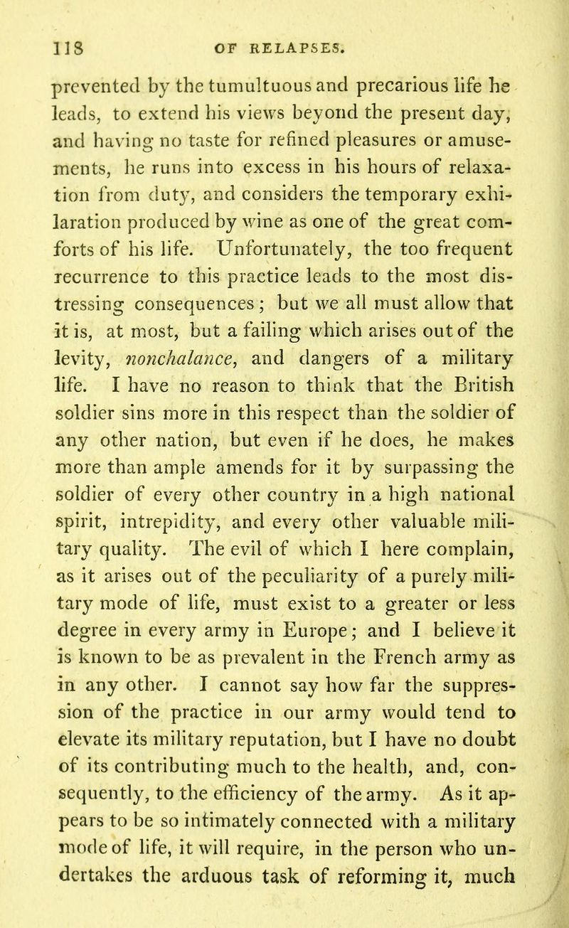 prevented by the tumultuous and precarious life he leads, to extend his views beyond the present day, and having no taste for refined pleasures or amuse- ments, he runs into excess in his hours of relaxa- tion from duty, and considers the temporary exhi- laration produced by wine as one of the great com- forts of his life. Unfortunately, the too frequent recurrence to this practice leads to the most dis- tressing consequences ; but we all must allow that it is, at most, but a failing which arises out of the levity, nonchalance, and dangers of a military life. I have no reason to think that the British soldier sins more in this respect than the soldier of any other nation, but even if he does, he makes more than ample amends for it by surpassing the soldier of every other country in a high national spirit, intrepidity, and every other valuable mili- tary quality. The evil of which I here complain, as it arises out of the peculiarity of a purely mili- tary mode of life, must exist to a greater or less degree in every army in Europe; and I believe it is known to be as prevalent in the French army as in any other. I cannot say how far the suppres- sion of the practice in our army would tend to elevate its military reputation, but I have no doubt of its contributing much to the health, and, con- sequently, to the efficiency of the army. As it ap- pears to be so intimately connected with a military mode of life, it will require, in the person who un- dertakes the arduous task of reforming it, much