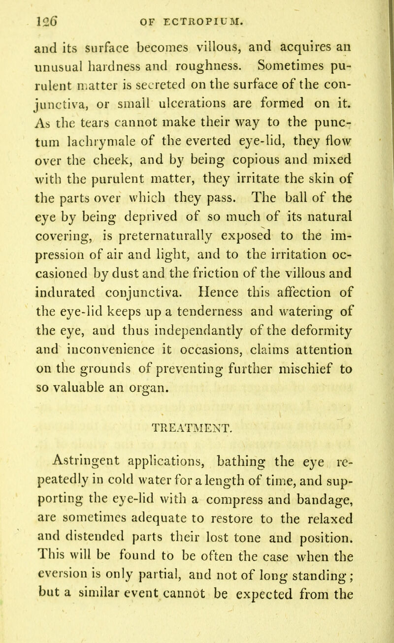 and its surface becomes villous, and acquires an unusual hardness and roughness. Sometimes pu- rulent matter is secreted on the surface of the con- junctiva, or small ulcerations are formed on it. As the tears cannot make their way to the punc- tum lachrymale of the everted eye-lid, they flow over the cheek, and by being copious and mixed with the purulent matter, they irritate the skin of the parts over which they pass. The ball of the eye by being deprived of so much of its natural covering, is preternaturally exposed to the im- pression of air and light, and to the irritation oc- casioned by dust and the friction of the villous and indurated conjunctiva. Hence this affection of the eye-lid keeps up a tenderness and watering of the eye, and thus independantly of the deformity and inconvenience it occasions, claims attention on the grounds of preventing further mischief to so valuable an organ. TREATMENT. Astringent applications, bathing the eye re- peatedly in cold water for a length of time, and sup- porting the eye-lid with a compress and bandage, are sometimes adequate to restore to the relaxed and distended parts their lost tone and position. This will be found to be often the case when the eversion is only partial, and not. of long standing; but a similar event cannot be expected from the