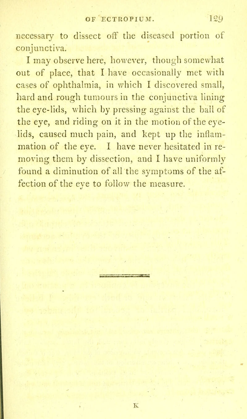 necessary to dissect off the diseased portion of conjunctiva. I may observe here, however, though somewhat out of place, that I have occasionally met with cases of ophthalmia, in which I discovered small, hard and rough tumours in the conjunctiva lining the eye-lids, which by pressing against the bail of the eye, and riding on it in the motion of the eye- lids, caused much pain, and kept up the inflam- mation of the eye. I have never hesitated in re- moving them by dissection, and I have uniformly found a diminution of all the symptoms of the af- fection of the eve to follow the measure.