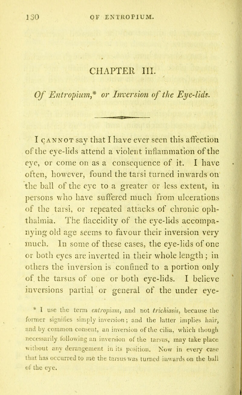 CHAPTER III. Of Entropium* or Inversion of the Eye-lids. I cannot say that I have ever seen this affection of the eye-lids attend a violent inflammation of the eye, or come on as a consequence of it. I have often, however, found the tarsi turned inwards on the ball of the eye to a greater or less extent, in persons who have suffered much from ulcerations of the tarsi, or repeated attacks of chronic oph- thalmia. The fl acridity of the eye-lids accompa- nying old age seems to favour their inversion very much. In some of these cases, the eye-lids of one or both eyes are inverted in their whole length ; in others the inversion is confined' to a portion only of the tarsus of one or both eye-lids. I believe inversions partial or general of the under eye- * I use the term entropium, and not trichiasis, because the former signifies simply inversion; and the latter implies hair, and by common consent, an inversion of the cilia, which though necessarily.following an inversion of the tarsus, may take place without any derangement in its position. Now in every case that has occurred to me the tarsus was turned inwards on the ball of the eye.