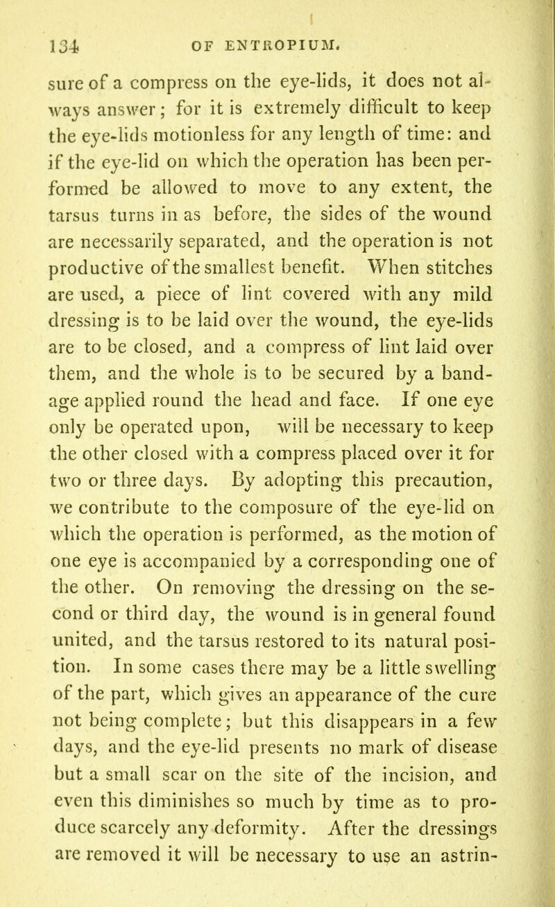 sure of a compress on the eye-lids, it does not al- ways answer; for it is extremely difficult to keep the eye-lids motionless for any length of time: and if the eye-lid on which the operation has been per- formed be allowed to move to any extent, the tarsus turns in as before, the sides of the wound are necessarily separated, and the operation is not productive of the smallest benefit. When stitches are used, a piece of lint covered with any mild dressing is to be laid over the wound, the eye-lids are to be closed, and a compress of lint laid over them, and the whole is to be secured by a band- age applied round the head and face. If one eye only be operated upon, will be necessary to keep the other closed with a compress placed over it for two or three days. By adopting this precaution, we contribute to the composure of the eye-lid on which the operation is performed, as the motion of one eye is accompanied by a corresponding one of the other. On removing the dressing on the se- cond or third day, the wound is in general found united, and the tarsus restored to its natural posi- tion. In some cases there may be a little swelling of the part, which gives an appearance of the cure not being complete; but this disappears in a few days, and the eye-lid presents no mark of disease but a small scar on the site of the incision, and even this diminishes so much by time as to pro- duce scarcely any deformity. After the dressings are removed it will be necessary to use an astrin-