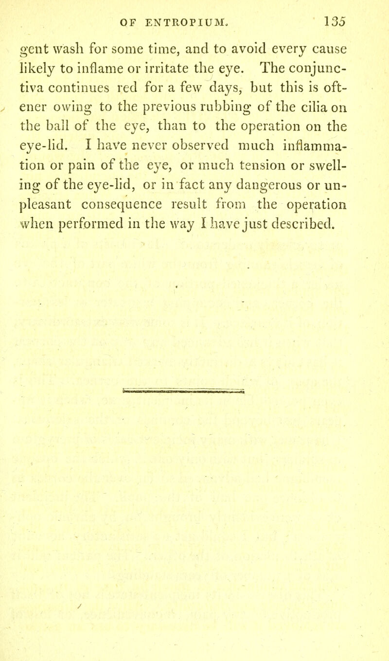 gent wash for some time, and to avoid every cause likely to inflame or irritate the eye. The conjunc- tiva continues red for a few days, but this is oft- ener owing to the previous rubbing of the cilia on the ball of the eye, than to the operation on the eye-lid. I have never observed much inflamma- tion or pain of the eye, or much tension or swell- ing of the eye-lid, or in fact any dangerous or un- pleasant consequence result from the operation when performed in the way I have just described.