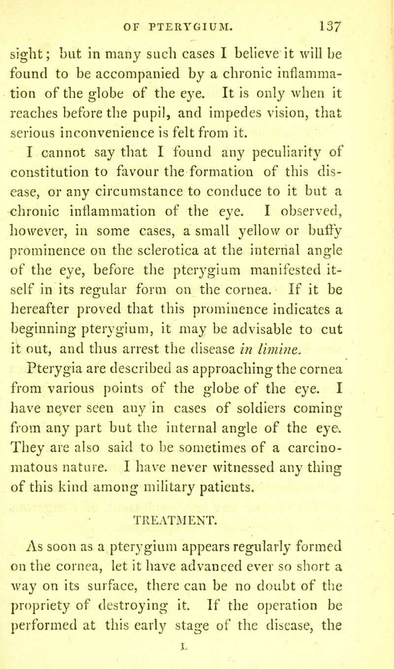 sight; but in many such cases I believe it will be found to be accompanied by a chronic inflamma- tion of the globe of the eye. It is only when it reaches before the pupil, and impedes vision, that serious inconvenience is felt from it. I cannot say that I found any peculiarity of constitution to favour the formation of this dis- ease, or any circumstance to conduce to it but a chronic inflammation of the eye. I observed, however, in some cases, a small yellow or buffy prominence on the sclerotica at the internal angle of the eye, before the pterygium manifested it- self in its regular form on the cornea. If it be hereafter proved that this prominence indicates a beginning pterygium, it may be advisable to cut it out, and thus arrest the disease in limine. Pterygia are described as approaching the cornea from various points of the globe of the eye. I have never seen any in cases of soldiers coming from any part but the internal angle of the eye. They are also said to be sometimes of a carcino- matous nature. I have never witnessed any thing of this kind among military patients, TREATMENT. As soon as a pterygium appears regularly formed on the cornea, let it have advanced ever so short a way on its surface, there can be no doubt of the propriety of destroying it. If the operation be performed at this early stage of the disease, the L