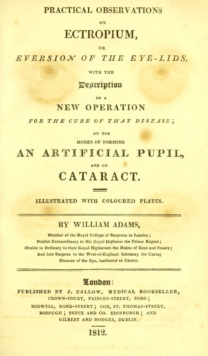 PRACTICAL OBSERVATIONS ON ECTROPIUM, OR EVERSIOJf OF THE EYE-LIDS, WITH THE ^Description or a NEW OPERATION FOR THE CURE OF THAT DISEASE; MODES OF FORMING AN ARTIFICIAL PUPIL, AND ON CATARACT. ILLUSTRATED WITH COLOURED PLATES. BY WILLIAM ADAMS, Member of tbe Royal College of Surgeons in London ; Oculist Extraordinary to His Royal Highness the Prince Regent; Oculist in Ordinary to their Royal Highnesses the Dukes of Kent and Sussex; And late Surgeon to the West-of-England Infirmary for Curing Diseases of the Eye, instituted at Exeter. Son&on: PUBLISHED BY J. CALLOW, MEDICAL BOOKSELLER CROWN-COURT, PRINCES-STREET, SOHO ; RODWELL, BOND-STREET ; COX, ST. THOMAS-STREET, BOROUGH ; BHYCE AND CO. EDINBURGH AND GILBERT AND HODGES, DUBLIN.