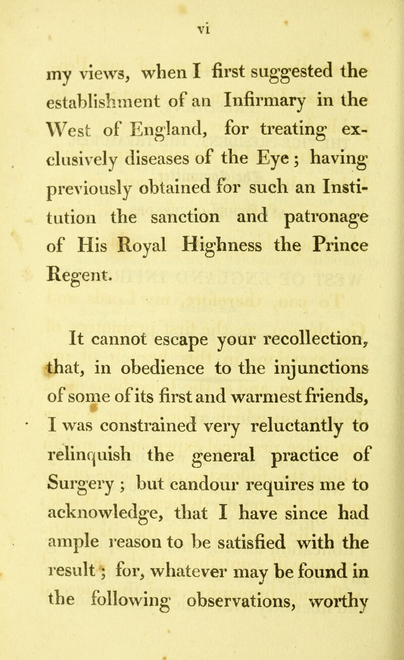 my views, when I first suggested the establishment of an Infirmary in the West of England, for treating ex- clusively diseases of the Eye ; having previously obtained for such an Insti- tution the sanction and patronage of His Royal Highness the Prince Regent. It cannot escape your recollection, that, in obedience to the injunctions of some of its first and warmest friends* • I was constrained very reluctantly to relinquish the general practice of Surgery ; but candour requires me to acknowledge, that I have since had ample reason to be satisfied with the result; for, whatever may be found in the following observations, worthy