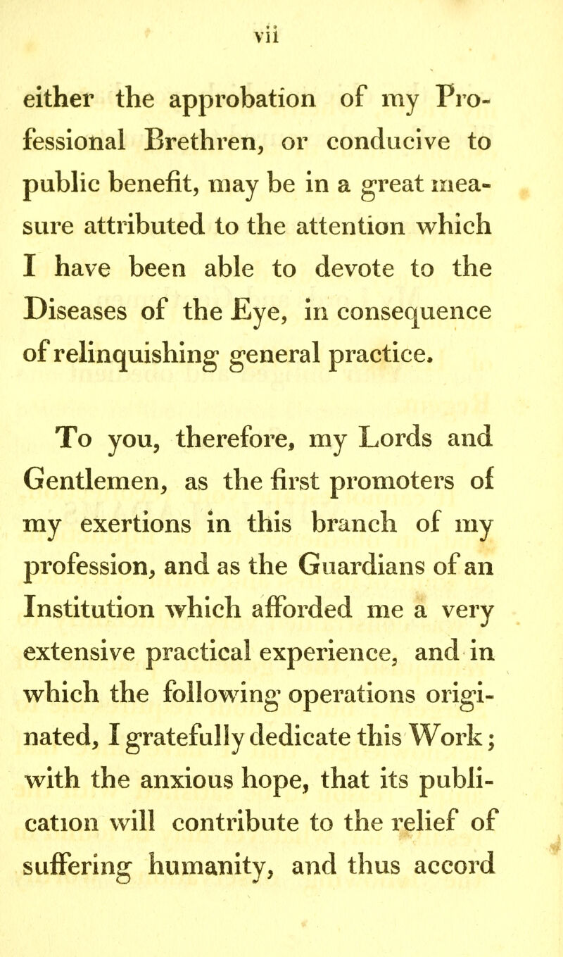 either the approbation of my Pro- fessional Brethren, or conducive to public benefit, may be in a great mea- sure attributed to the attention which I have been able to devote to the Diseases of the JEye, in consequence of relinquishing general practice. To you, therefore, my Lords and Gentlemen, as the first promoters of my exertions in this branch of my profession, and as the Guardians of an Institution which afforded me a very extensive practical experience, and in which the following operations origi- nated, I gratefully dedicate this Work; with the anxious hope, that its publi- cation will contribute to the relief of suffering humanity, and thus accord