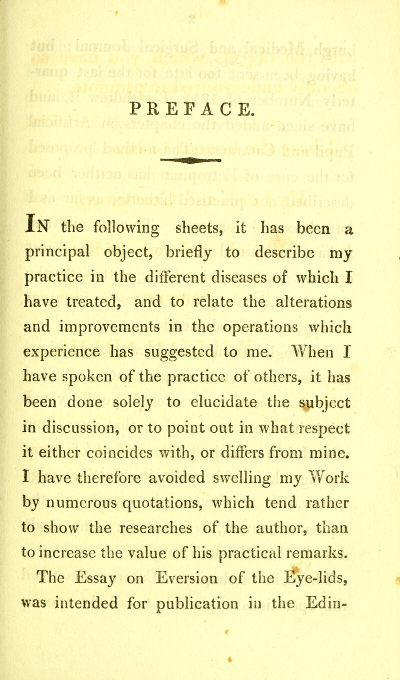 PREFACE. IN the following sheets, it has been a principal object, briefly to describe my practice in the different diseases of which I have treated, and to relate the alterations and improvements in the operations which experience has suggested to me. When I have spoken of the practice of others, it has been done solely to elucidate the subject in discussion, or to point out in what respect it either coincides with, or differs from mine. I have therefore avoided swelling my Work by numerous quotations, which tend rather to show the researches of the author, than to increase the value of his practical remarks. The Essay on Eversion of the Eye-lids, was intended for publication in the Ed in-