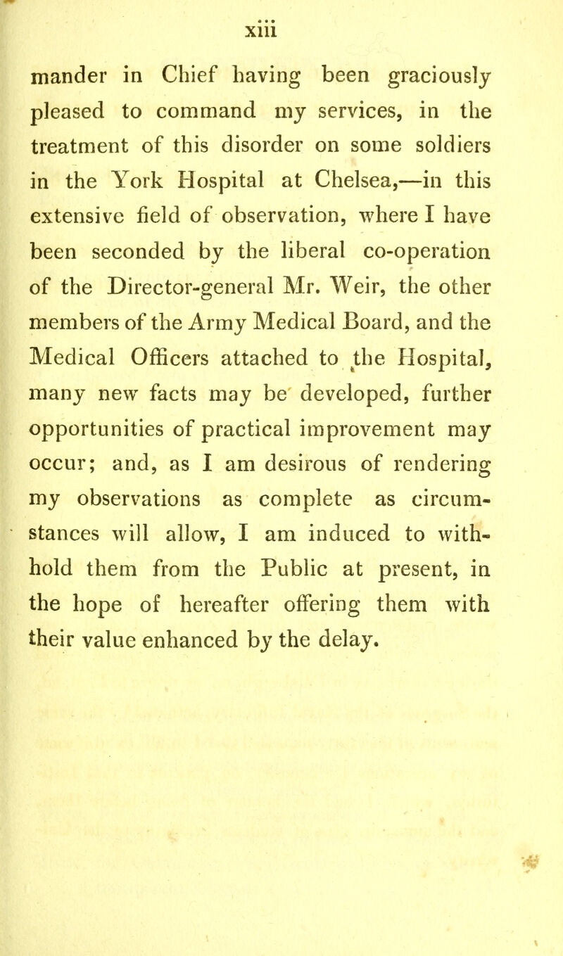 mander in Chief having been graciously pleased to command my services, in the treatment of this disorder on some soldiers in the York Hospital at Chelsea,—in this extensive field of observation, where I have been seconded by the liberal co-operation of the Director-general Mr. Weir, the other members of the Army Medical Board, and the Medical Officers attached to the Hospital, many new facts may be developed, further opportunities of practical improvement may occur; and, as I am desirous of rendering my observations as complete as circum- stances will allow, I am induced to with- hold them from the Public at present, in the hope of hereafter offering them with their value enhanced by the delay.