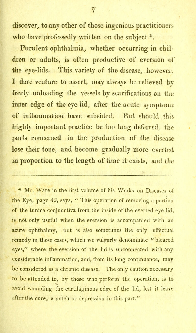 discover, to any other of those ingenious practitioners who have professedly written on the subject *. Purulent ophthalmia, whether occurring in chil- dren or adults, is often productive of eversion of the eye-lids. This variety of the disease, however, I dare venture to assert, may always be relieved by freely unloading the vessels by scarifications on the inner edge of the eye-lid, after the acute symptoms of inflammation have subsided. But should this highly important practice be too long deferred, the parts concerned in the production of the disease lose their tone, and become gradually more everted in proportion to the length of time it exists, and the * Mr. Ware in the first volume of his Works on Diseases of the Eye, page 42, says,  This operation of removing a portion of the tunica conjunctiva from the inside of the everted eye-lid, is not only useful when the eversion is accompanied with an acute ophthalmy, but is also sometimes the only effectual remedy in those cases, which we vulgarly denominate  bleared eyes, where the eversion of the lid is unconnected with any considerable inflammation, and, from its long continuance, may be considered as a chronic disease. The only caution necessary to be attended to, by those who perform the operation, is to avoid wounding the cartilaginous edge of the lid, lest it leave after the cure, a notch or depression in this part.