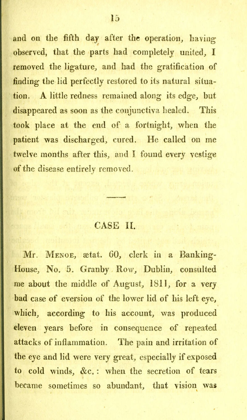 and on the fifth day after the operation, having observed, that the parts had completely united, I removed the ligature, and had the gratification of finding the lid perfectly restored to its natural situa- tion. A little redness remained along its edge, but disappeared as soon as the conjunctiva healed. This took place at the end of a fortnight, when the patient was discharged, cured. He called on me twelve months after this, and I found every vestige of the disease entirely removed . CASE II. Mr. Menoe, setat. GO, clerk in a Banking- House, No. 5. Granby Row, Dublin, consulted me about the middle of August, 1811, for a very bad case of eversion of the lower lid of his left eye, which, according to his account, was produced eleven years before in consequence of repeated attacks of inflammation. The pain and irritation of the eye and lid were very great, especially if exposed to cold winds, &c.: when the secretion of tears became sometimes so abundant, that vision was