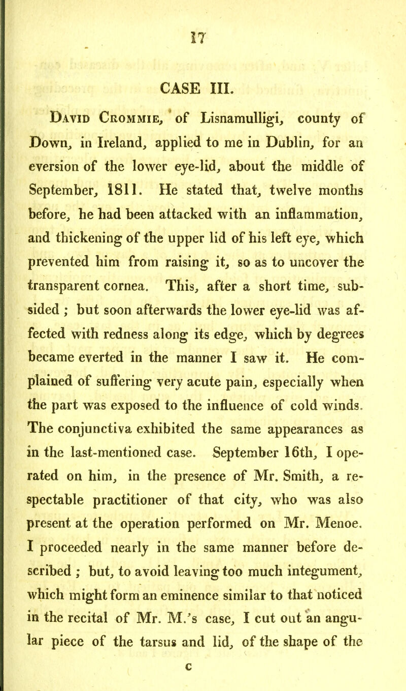 CASE III. David Crommie, of Lisnamulligi, county of Down, in Ireland, applied to me in Dublin, for an eversion of the lower eye-lid, about the middle of September, 1811. He stated that, twelve months before, he bad been attacked with an inflammation, and thickening of the upper lid of his left eye, which prevented him from raising it, so as to uncover the transparent cornea. This, after a short time, sub- sided ; but soon afterwards the lower eye-lid was af- fected with redness along its edge, which by degrees became everted in the manner I saw it. He com- plained of suffering very acute pain, especially when the part was exposed to the influence of cold winds. The conjunctiva exhibited the same appearances as in the last-mentioned case. September 16th, I ope- rated on him, in the presence of Mr. Smith, a re- spectable practitioner of that city, who was also present at the operation performed on Mr. Menoe. I proceeded nearly in the same manner before de- scribed ; but, to avoid leaving too much integument, which might form an eminence similar to that noticed in the recital of Mr. M/s case, I cut out an angu- lar piece of the tarsus and lid, of the shape of the c