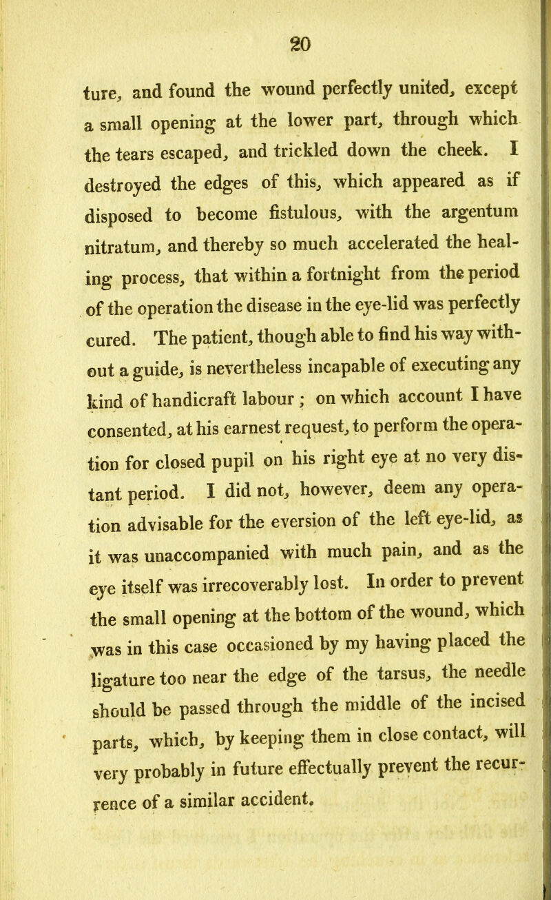 ture, and found the wound perfectly united, except a small opening at the lower part, through which the tears escaped, and trickled down the cheek. I destroyed the edges of this, which appeared as if disposed to become fistulous, with the argentum nitratum, and thereby so much accelerated the heal- ing process, that within a fortnight from the period of the operation the disease in the eye-lid was perfectly cured. The patient, though able to find his way with- out a guide, is nevertheless incapable of executing any kind of handicraft labour ; on which account I have consented, at his earnest request, to perform the opera- tion for closed pupil on his right eye at no very dis- tant period. I did not, however, deem any opera- tion advisable for the eversion of the left eye-lid, as it was unaccompanied with much pain, and as the eye itself was irrecoverably lost. In order to prevent the small opening at the bottom of the wound, which was in this case occasioned by my having placed the ligature too near the edge of the tarsus, the needle should be passed through the middle of the incised parts, which, by keeping them in close contact, will very probably in future effectually prevent the recur- rence of a similar accident.