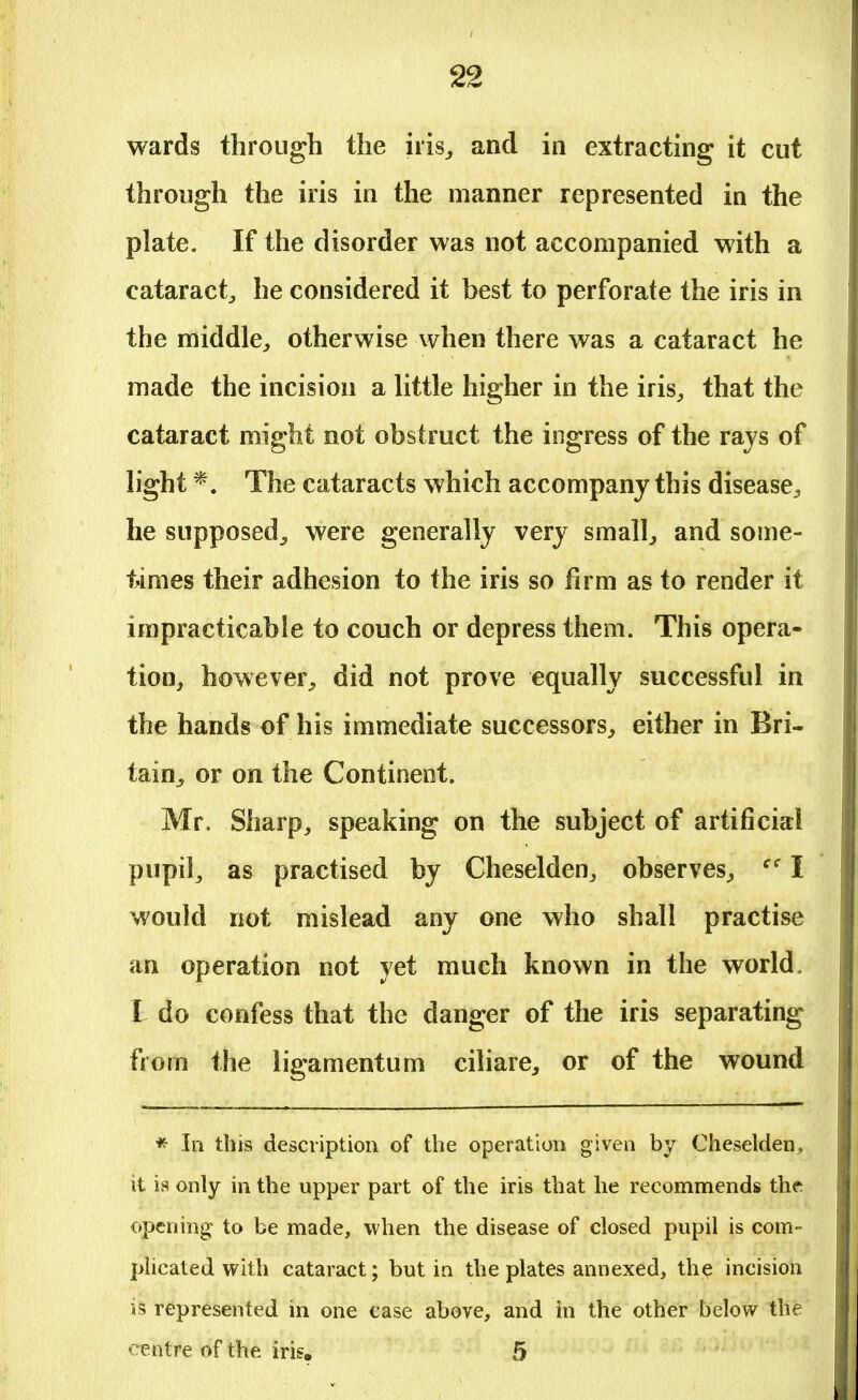 wards through the iris,, and in extracting it cut through the iris in the manner represented in the plate. If the disorder was not accompanied with a cataract, he considered it best to perforate the iris in the middle, otherwise when there was a cataract he made the incision a little higher in the iris, that the cataract might not obstruct the ingress of the rajs of light *. The cataracts which accompany this disease, he supposed, were generally very small, and some- times their adhesion to the iris so firm as to render it impracticable to couch or depress them. This opera- tion, however, did not prove equally successful in the hands of his immediate successors, either in Bri- tain, or on the Continent. Mr. Sharp, speaking on the subject of artificial pupil, as practised by Cheselden, observes, ec I would not mislead any one who shall practise an operation not yet much known in the world, L do confess that the danger of the iris separating from the ligamentum ciliare, or of the wound * In this description of the operation given by Cheselden, it is only in the upper part of the iris that he recommends the opening to be made, when the disease of closed pupil is com- plicated with cataract; but in the plates annexed, the incision is represented in one case above, and in the other below the centre of the iris. 5