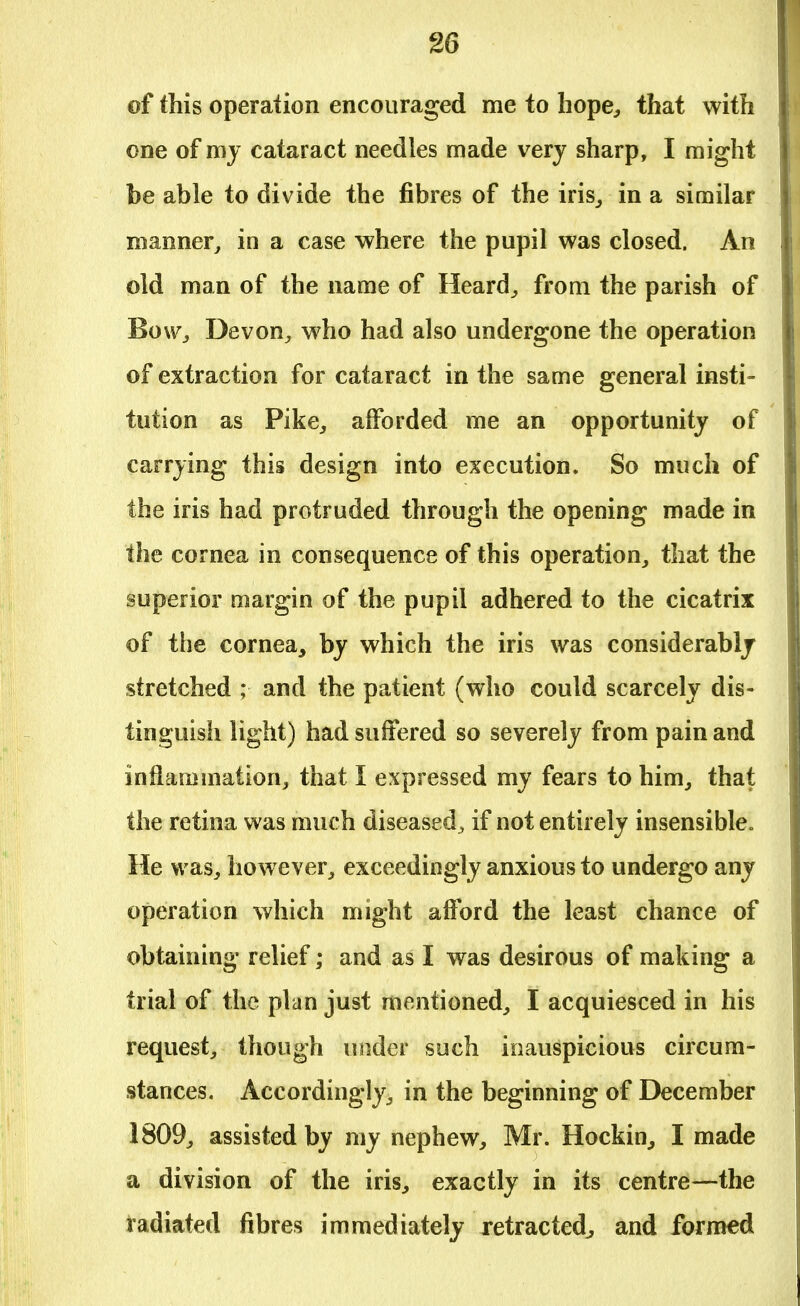 of this operation encouraged me to hope, that with one of my cataract needles made very sharp, I might be able to divide the fibres of the iris, in a similar manner, in a case where the pupil was closed. An old man of the name of Heard, from the parish of Bow, Devon, who had also undergone the operation of extraction for cataract in the same general insti- tution as Pike, afforded me an opportunity of carrying this design into execution. So much of the iris had protruded through the opening made in the cornea in consequence of this operation, that the superior margin of the pupil adhered to the cicatrix of the cornea, by which the iris was considerably stretched ; and the patient (who could scarcely dis- tinguish light) had suffered so severely from pain and inflammation, that I expressed my fears to him, that the retina was much diseased^ if not entirely insensible. He was, however, exceedingly anxious to undergo any operation which might afford the least chance of obtaining relief; and as I was desirous of making a trial of the plan just mentioned, I acquiesced in his request, though under such inauspicious circum- stances. Accordingly, in the beginning of December 1809, assisted by my nephew, Mr. Hockin, I made a division of the iris, exactly in its centre—the radiated fibres immediately retracted, and formed