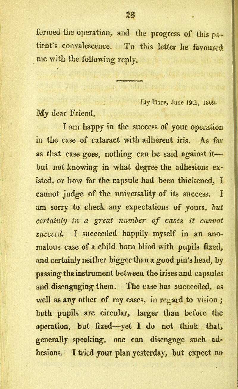 formed the operation, and the progress of this pa- tient's convalescence. To this letter he favoured me with the following reply. Ely Place, June 19th, 180& My dear Friend, I am happy in the success of your operation in the case of cataract with adherent iris. As far as that case goes, nothing can be said against it—- but not knowing in what degree the adhesions ex- isted, or how far the capsule had been thickened,, I cannot judge of the universality of its success. I am sorry to check any expectations of yours, but certainly in a great number of cases it cannot succeed. I succeeded happily myself in an ano- malous case of a child born blind with pupils fixed, and certainly neither bigger than a good pin's head, by passing the instrument between the irises and capsules and disengaging them. The case has succeeded, as well as any other of my cases, in regard to vision ; both pupils are circular, larger than before the operation, but fixed—yet I do not think that, generally speaking, one can disengage such ad-