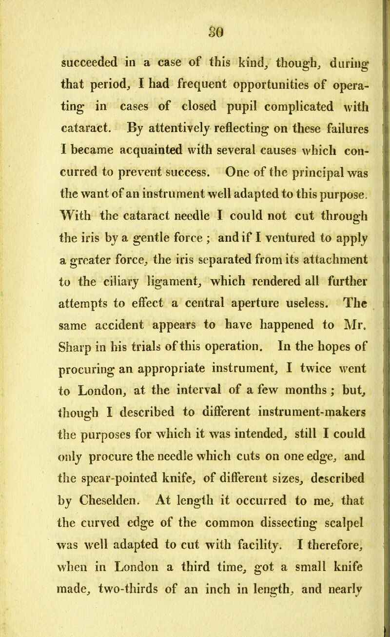 so succeeded in a case of this kind/ though, during that period, I had frequent opportunities of opera- ting in cases of closed pupil complicated with cataract. By attentively reflecting on these failures I became acquainted with several causes which con- curred to prevent success. One of the principal was the want of an instrument well adapted to this purpose. With the cataract needle I could not cut through the iris by a gentle force ; and if I ventured to apply a greater force, the iris separated from its attachment to the ciliary ligament, which rendered all further attempts to effect a central aperture useless. The same accident appears to have happened to Mr. Sharp in his trials of this operation. In the hopes of procuring an appropriate instrument, I twice went to London, at the interval of a few months; but, though I described to different instrument-makers the purposes for which it was intended, still I could only procure the needle which cuts on one edge, and the spear-pointed knife, of different sizes, described by Cheselden. At length it occurred to me, that the curved edge of the common dissecting scalpel was well adapted to cut with facility. I therefore, when in London a third time, got a small knife made, two-thirds of an inch in length, and nearly
