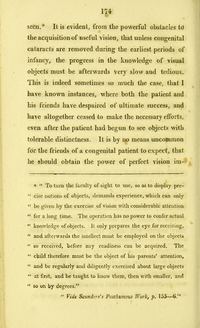 seen.* It is evident, from the powerful obstacles to the acquisition of useful vision, that unless congenital cataracts are removed during the earliest periods of infancy,, the progress in the knowledge of visual objects must be afterwards very slow and tedious. This is indeed sometimes so much the case, that I have known instances, where both the patient and his friends have despaired of ultimate success, and have altogether ceased to make the necessary efforts, even after the patient had begun to see objects with tolerable distinctness. It is by no means uncommon for the friends of a congenital patient to expect, that he should obtain the power of perfect vision im- *  To turn the faculty of sight to use, so as to display pre-  cise notions of objects, demands experience, which can only  be given by the exercise of vision with considerable attention <c for a long time. The operation has no power to confer actual  knowledge of objects. It only prepares the eye for receiving, et and afterwards the intellect must be employed on the objects  so received, before any readiness can be acquired. The  child therefore must be the object of his parents' attention,  and be regularly and diligently exercised about large objects  at first, and be taught to know them, then with smaller, and  so on by degrees/'  Vide Saunders's Posthumous Work, p. 155—6.