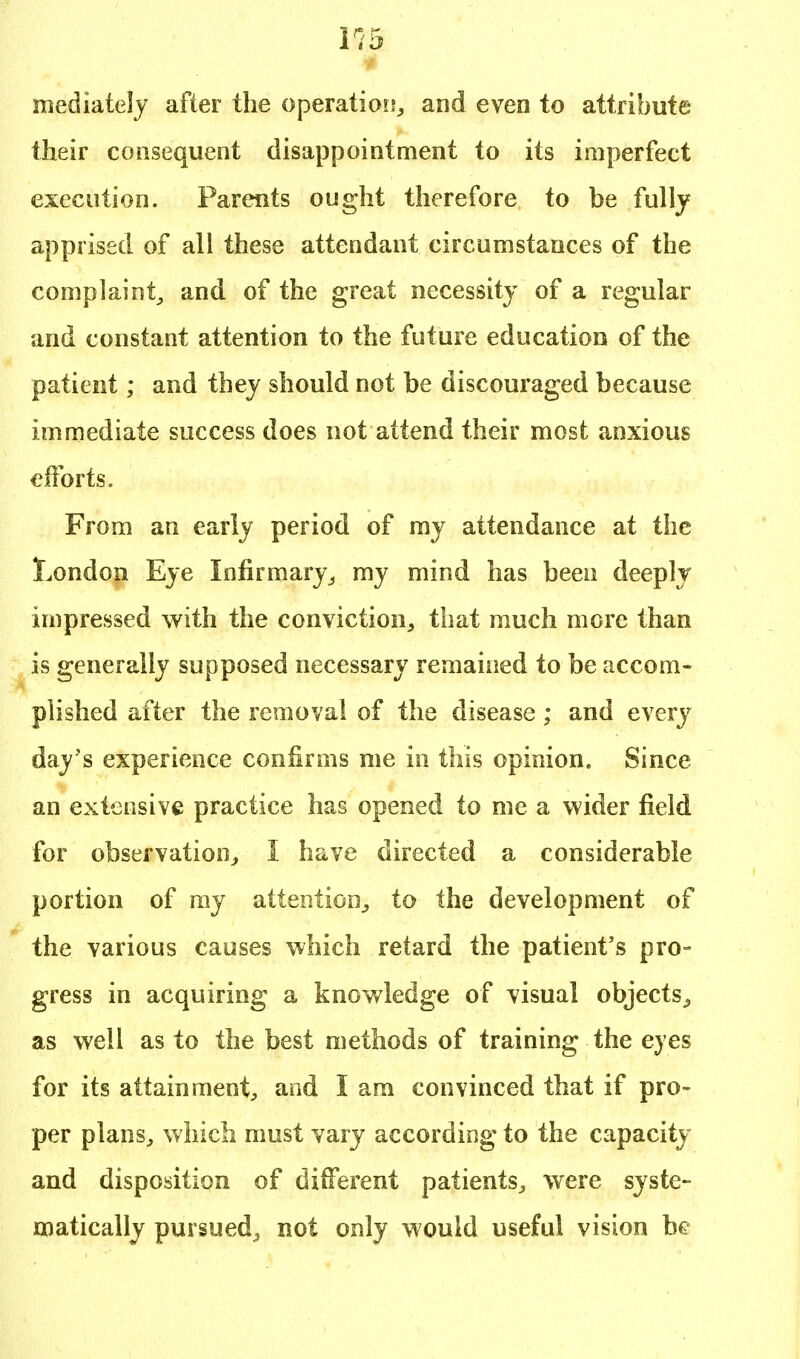 mediately after the operation, and even to attribute their consequent disappointment to its imperfect execution. Parents ought therefore to be fully apprised of all these attendant circumstances of the complaint, and of the great necessity of a regular and constant attention to the future education of the patient; and they should not be discouraged because immediate success does not attend their most anxious efforts. From an early period of my attendance at the London Eye Infirmary, my mind has been deeply impressed with the conviction, that much more than is generally supposed necessary remained to be accom- plished after the removal of the disease; and every day's experience confirms me in this opinion. Since an extensive practice has opened to me a wider field for observation, 1 have directed a considerable portion of my attention, to the development of the various causes which retard the patient's pro- gress in acquiring a knowledge of visual objects, as well as to the best methods of training the eyes for its attainment, and I am convinced that if pro- per plans, which must vary according to the capacity and disposition of different patients, were syste- matically pursued^ not only would useful vision be