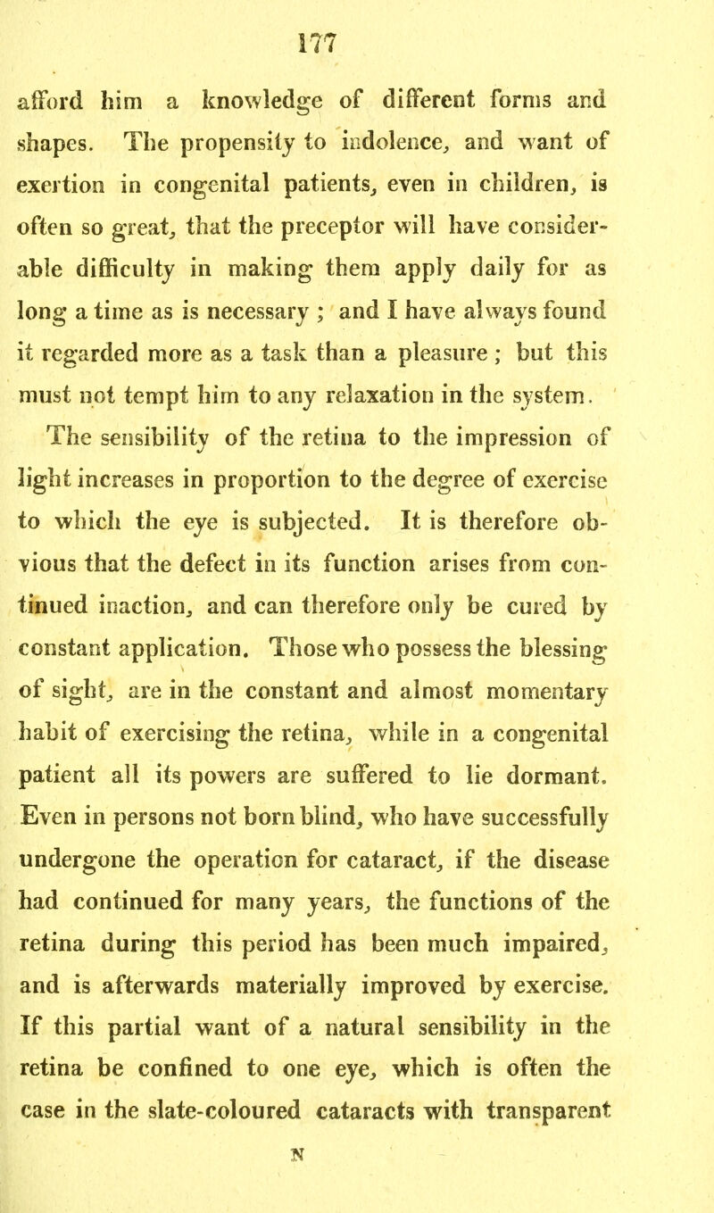 afford him a knowledge of different forms and shapes. The propensity to indolence,, and want of exertion in congenital patients,, even in children, is often so great, that the preceptor will have consider- able difficulty in making them apply daily for as long a time as is necessary ; and I have always found it regarded more as a task than a pleasure ; but this must not tempt him to any relaxation in the system. The sensibility of the retina to the impression of light increases in proportion to the degree of exercise to which the eye is subjected. It is therefore ob- vious that the defect in its function arises from con- tinued inaction, and can therefore only be cured by constant application. Those who possess the blessing of sight, are in the constant and almost momentary habit of exercising the retina, while in a congenital patient all its powers are suffered to lie dormant. Even in persons not born blind, who have successfully undergone the operation for cataract, if the disease had continued for many years, the functions of the retina during this period has been much impaired, and is afterwards materially improved by exercise. If this partial want of a natural sensibility in the retina be confined to one eye, which is often the case in the slate-coloured cataracts with transparent N